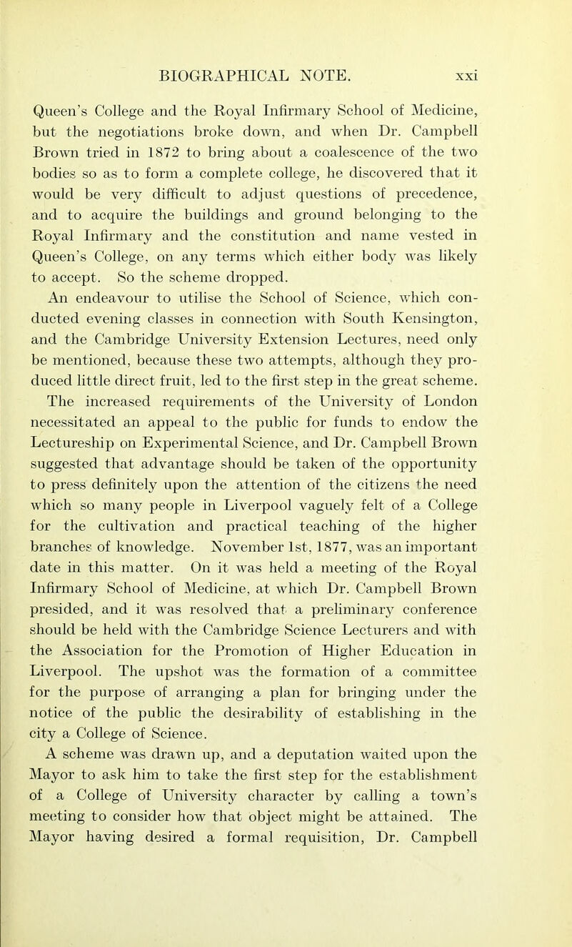 Queen’s College and the Royal Infirmary School of Medicine, but the negotiations broke down, and when Dr. Campbell Brown tried in 1872 to bring about a coalescence of the two bodies so as to form a complete college, he discovered that it would be very difficult to adjust questions of precedence, and to acquire the buildings and ground belonging to the Royal Infirmary and the constitution and name vested in Queen’s College, on any terms which either body was likely to accept. So the scheme dropped. An endeavour to utilise the School of Science, which con- ducted evening classes in connection with South Kensington, and the Cambridge University Extension Lectures, need only be mentioned, because these two attempts, although they pro- duced little direct fruit, led to the first step in the great scheme. The increased requirements of the University of London necessitated an appeal to the public for funds to endow the Lectureship on Experimental Science, and Dr. Campbell Brown suggested that advantage should be taken of the opportunity to press definitely upon the attention of the citizens the need which so many people in Liverpool vaguely felt of a College for the cultivation and practical teaching of the higher branches of knowledge. November 1st, 1877, was an important date in this matter. On it was held a meeting of the Royal Infirmary School of Medicine, at which Dr. Campbell Brown presided, and it was resolved that a preliminary conference should be held with the Cambridge Science Lecturers and with the Association for the Promotion of Higher Education in Liverpool. The upshot was the formation of a committee for the purpose of arranging a plan for bringing under the notice of the public the desirability of establishing in the city a College of Science. A scheme was drawn up, and a deputation waited upon the Mayor to ask him to take the first step for the establishment of a College of University character by calling a town’s meeting to consider how that object might be attained. The Mayor having desired a formal requisition. Dr. Campbell