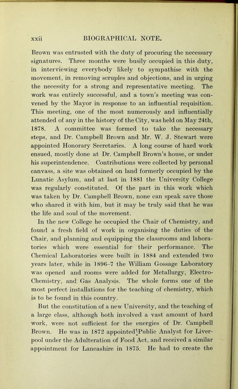 Brown was entrusted with the duty of procuring the necessary signatures. Three months were busily occupied in this duty, in interviewing everybody likely to sympathise with the movement, in removing scruples and objections, and in urging the necessity for a strong and representative meeting. The work was entirely successful, and a town’s meeting was con- vened by the Mayor in response to an influential requisition. This meeting, one of the most numerously and influentially attended of any in the history of the City, was held on May 24th, 1878. A committee was formed to take the necessary steps, and Dr. Campbell Brown and Mr. W. J. Stewart were appointed Honorary Secretaries. A long course of hard work ensued, mostly done at Dr. Campbell Brown’s house, or under his superintendence. Contributions were collected by personal canvass, a site was obtained on land formerly occupied by the Lunatic Asylum, and at last in 1881 the University College was regularly constituted. Of the part in this work which was taken by Dr. Campbell Brown, none can speak save those who shared it with him, but it may be truly said that he was the life and soul of the movement. In the new College he occupied the Chair of Chemistry, and found a fresh field of work in organising the duties of the Chair, and planning and equipping the classrooms and labora- tories which were essential for their performance. The Chemical Laboratories were built in 1884 and extended two years later, while in 1896-7 the Wilham Gossage Laboratory was opened and rooms were added for Metallurgy, Electro- Chemistry, and Gas Analysis. The whole forms one of the most perfect installations for the teaching of chemistry, which is to be found in this country. But the constitution of a new University, and the teaching of a large class, although both involved a vast amount of hard work, were not sufficient for the energies of Dr. Campbell Brown. He was in 1872 appointed’Public Analyst for Liver- pool under the Adulteration of Food Act, and received a similar appointment for Lancashire in 1875. He had to create the