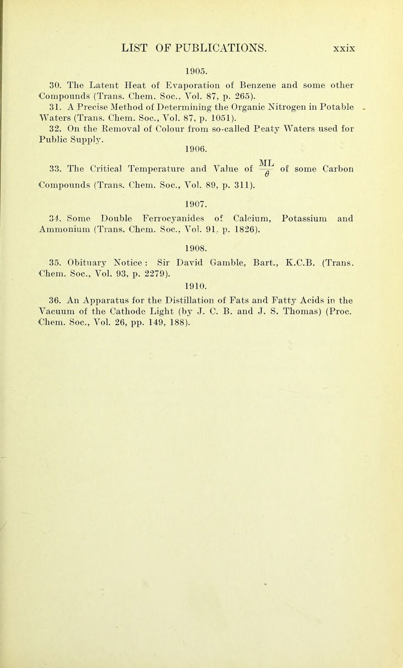 1905. 30. The Latent Heat of Evaporation of Benzene and some other Compounds (Trans. Chem. Soc., Yol. 87, p. 265). 31. A Precise Method of Determining the Organic Nitrogen in Potable Waters (Trans. Chem. Soc., Yol. 87, 1051). 32. On the Kemovai of Colour from so-called Peaty \Yaters used for Public Supply. 1906. ML 33. The Critical Temperature and A^alue of of some Carbon Compounds (Trans. Chem. Soc., Yol. 89, p. 311). 1907. 34. Some Double Ferrocyanides of Calcium, Potassium and Ammonium (Trans. Chem. Soc., Yol. 91, p. 1826). 1908. 35. Obituary Notice: Sir David Gamble, Bart., K.C.B. (Trans. Chem. Soc., Yol. 93, p. 2279). 1910. 36. An Apparatus for the Distillation of Fats and Fatty Acids in the Yacuum of the Cathode Light (by J. C. B. and J. S. Thomas) (Proc. Chem. Soc., Yol. 26, pp. 149, 188).