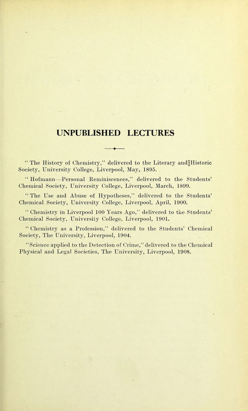 UNPUBLISHED LECTURES —♦— “ The History of Chemistry,” delivered to the Literary andJHistoric Society, University College, Liverpool, May, 1895. “ Hofmann—Personal Reminiscences,” delivered to the Students’ Chemical Society, University College, Liverpool, March, 1899. “ The Use and Abuse of Hypotheses,” delivered to the Students’ Chemical Society, University College, Liverpool, April, 1900. “ Chemistry in Liverpool 100 Years Ago,” delivered to the Students’ Chemical Society, University College, Liverpool, 1901. “ Chemistry as a Profession,” delivered to the Students’ Chemical Society, The University, Liverpool, 1904. “Science applied to the Detection of Crime,” delivered to the Chemical Physical and Legal Societies, The University, Liverpool, 1908.