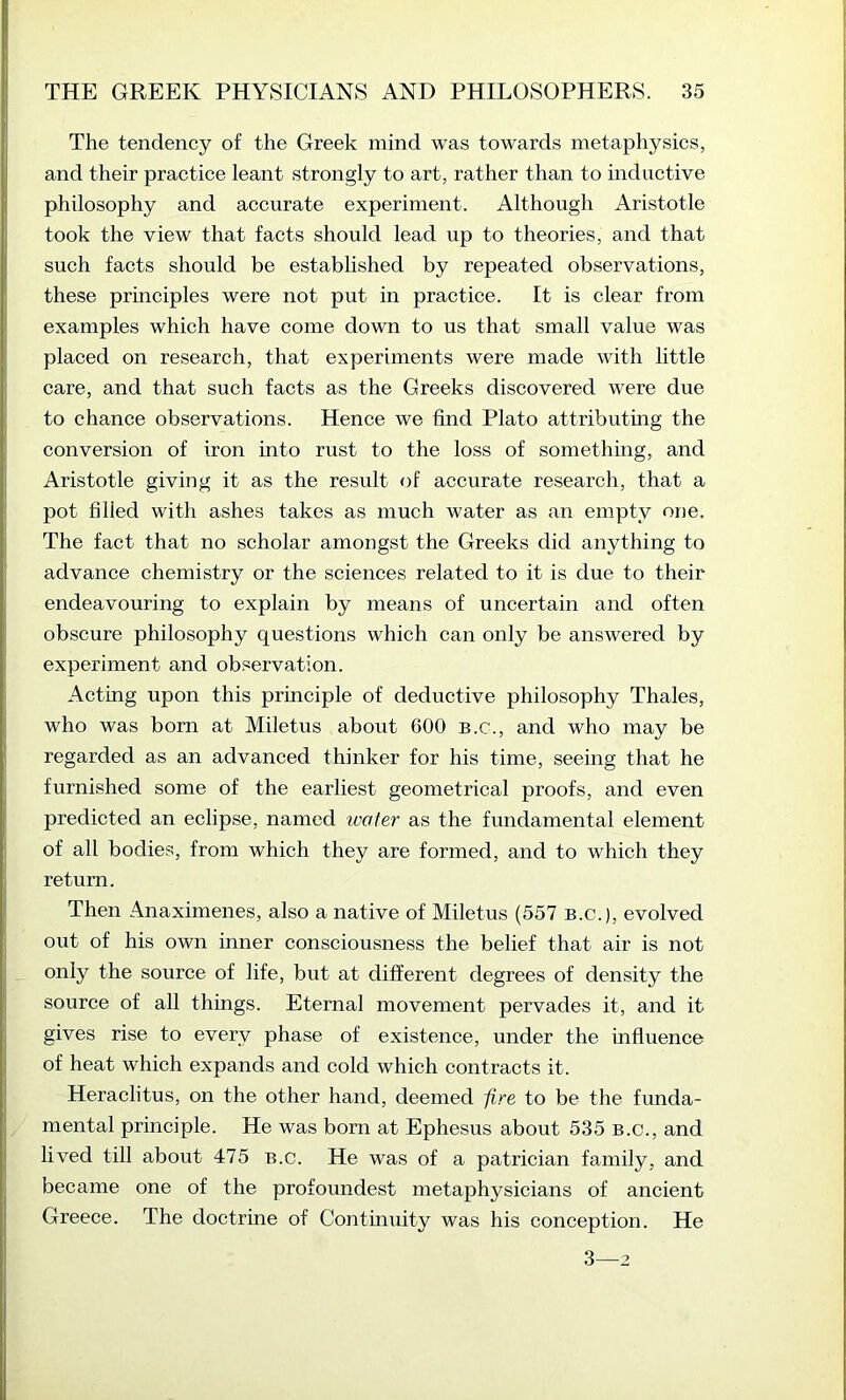 The tendency of the Greek mind was towards metaphysics, and their practice leant strongly to art, rather than to inductive philosophy and accurate experiment. Although Aristotle took the view that facts should lead up to theories, and that such facts should be established by repeated observations, these principles were not put in practice. It is clear from examples which have come down to us that small value was placed on research, that experiments were made with little care, and that such facts as the Greeks discovered were due [ to chance observations. Hence we find Plato attributing the conversion of iron into rust to the loss of something, and Aristotle giving it as the result of accurate research, that a I pot filled with ashes takes as much water as an empty one. The fact that no scholar amongst the Greeks did anything to advance chemistry or the sciences related to it is due to their I endeavouring to explain by means of uncertain and often obscure philosophy questions which can only be answered by experiment and observation. Acting upon this principle of deductive philosophy Thales, who was born at Miletus about 600 B.c., and who may be ; regarded as an advanced thinker for his time, seeing that he li furnished some of the earliest geometrical proofs, and even predicted an eclipse, named ivater as the fundamental element of all bodies, from which they are formed, and to which they return. Then Anaximenes, also a native of Miletus (557 B.c.), evolved out of his own inner consciousness the belief that air is not only the source of life, but at different degrees of density the source of all things. Eternal movement pervades it, and it gives rise to every phase of existence, under the influence of heat which expands and cold which contracts it. Heraclitus, on the other hand, deemed fire to be the funda- mental principle. He was born at Ephesus about 535 B.c., and lived till about 475 b.c. He was of a patrician family, and became one of the profoundest metaphysicians of ancient Greece. The doctrine of Continuity was his conception. He 3—2