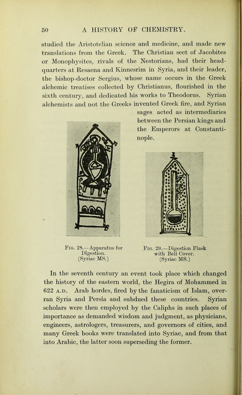 studied the Aristotelian science and medicine, and made new translations from the Greek. The Christian sect of Jacobites or Monophysites, rivals of the Nestorians, had their head- quarters at Resaena and Kinnesrim in Syria, and their leader, the bishop-doctor Sergius, whose name occurs in the Greek alchemic treatises collected by Christianus, flourished in the sixth century, and dedicated his works to Theodorus. Syrian alchemists and not the Greeks invented Greek fire, and Syrian sages acted as intermediaries between the Persian kings and the Emperors at Constanti- nople. Fig. 29.—Digestion Flask with Bell Cover. (Syriac MS.) (Syriac MS.) In the seventh century an event took place which changed the history of the eastern world, the Hegira of Mohammed in 622 A.D. Arab hordes, fired by the fanaticism of Islam, over- ran Syria and Persia and subdued these countries. Syrian scholars were then employed by the Caliphs in such places of importance as demanded wisdom and judgment, as physicians, engineers, astrologers, treasurers, and governors of cities, and many Greek books were translated into Syriac, and from that into Arabic, the latter soon superseding the former.