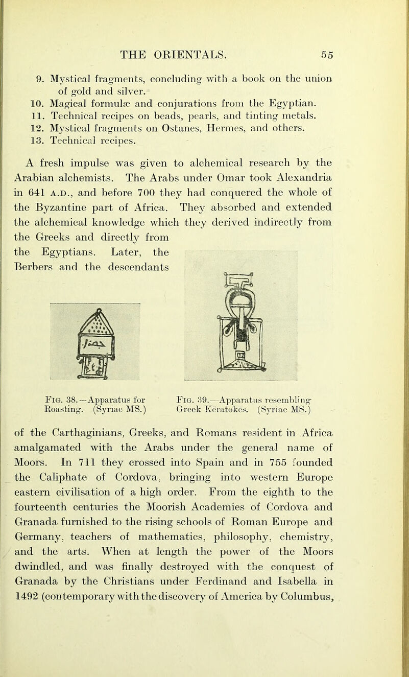 9. Mystical fragments, concluding with a book on the union of gold and silver. 10. Magical formulje and conjurations from the Egyptian. 11. Technical recijjcs on beads, pearls, and tinting metals. 12. Mystical fragments on Ostanes, Hermes, and others. 13. Technical recipes. A fresh impulse was given to alchemical research by the Arabian alchemists. The Arabs under Omar took Alexandria in 641 A.D., and before 700 they had conquered the whole of the Byzantine part of Africa. They absorbed and extended I the alchemical knowledge which they derived indirectly from I the Greeks and directly from the Egyptians. Later, the i. Berbers and the descendants Fig. 38.—Apparatus for Fig. 39.— Apparatus resembling Roasting. (Syriac MS.) Greek Keratokes. (Syriac MS.) of the Carthaginians, Greeks, and Romans resident in Africa amalgamated with the Arabs under the general name of Moors. In 711 they crossed into Spain and in 755 founded the Caliphate of Cordova, bringuig into western Europe eastern civilisation of a high order. From the eighth to the fourteenth centuries the Moorish Academies of Cordova and Granada furnished to the rising schools of Roman Europe and Germany, teachers of mathematics, philosophy, chemistry, and the arts. When at length the power of the Moors dwindled, and was finally destroyed with the conquest of Granada by the Christians under Ferdinand and Isabella in 1492 (contemporary with the discovery of America by Columbus,