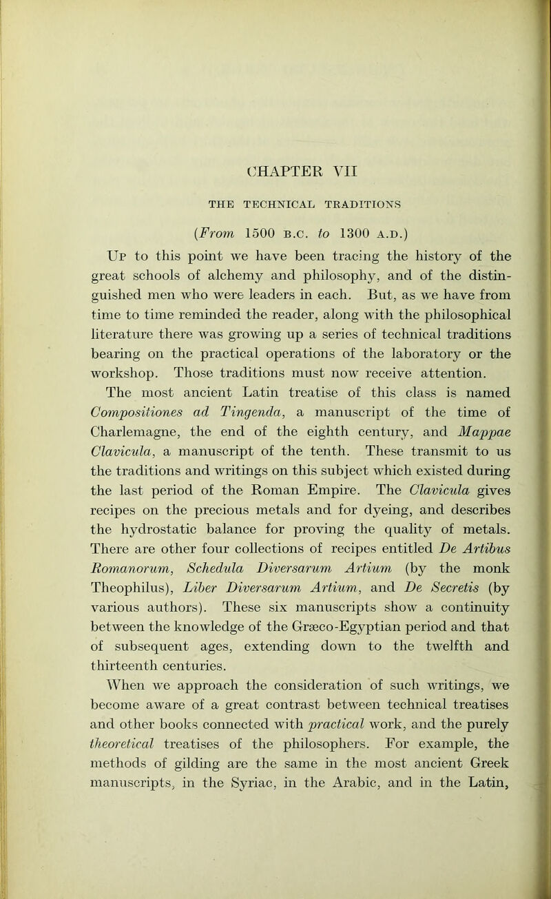 THE TECHNICAL TRADITIONS {From 1500 b.c. to 1300 a.d.) Up to this point we have been tracing the history of the great schools of alchemy and philosophy, and of the distin- guished men who were leaders in each. But, as we have from time to time remmded the reader, along with the philosophical literature there was growmg up a series of technical traditions bearing on the practical operations of the laboratory or the workshop. Those traditions must now receive attention. The most ancient Latin treatise of this class is named Compositiones ad Tingenda, a manuscript of the time of Charlemagne, the end of the eighth century, and Mappae Clavicula, a manuscript of the tenth. These transmit to us the traditions and writings on this subject which existed during the last period of the Roman Empire. The Clavicula gives recipes on the precious metals and for dyeing, and describes the hydrostatic balance for proving the quality of metals. There are other four collections of recipes entitled De Artibus Romanorum, Schedula Diversaruni Artium (by the monk Theophilus), Liber Diversarum Artium, and De Secretis (by various authors). These six manuscripts show a continuity between the knowledge of the Graeco-Egyptian period and that of subsequent ages, extending down to the twelfth and thirteenth centuries. When we approach the consideration of such writings, we become aware of a great contrast between technical treatises and other books connected with practical work, and the purely theoretical treatises of the philosophers. For example, the methods of gilding are the same in the most ancient Greek manuscripts, in the Syriac, in the Arabic, and in the Latin,