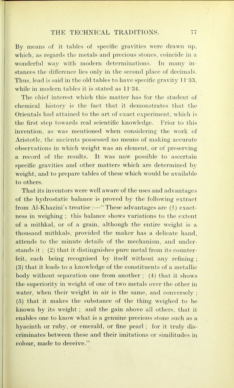 By means of it tables of specific gravities were drawn up, which, as regards the metals and precious stones, coincide in a wonderful way with modern determinations. In many in- stances the difference lies only in the second place of decimals. Thus, lead is said in the old tables to have specific gravity 11'33, while in modern tables it is stated as IT34. The chief interest which this matter has for the student of chemical history is the fact that it demonstrates that the Orientals had attained to the art of exact experiment, which is the first step towards real scientific knowledge. Prior to this invention, as was mentioned when considering the work of Aristotle, the ancients possessed no means of making accurate observations in which weight was an element, or of preserving a record of the results. It was now possible to ascertain specific gravities and other matters which are determined by weight, and to prepare tables of these which would be available to others. That its inventors were well aware of the uses and advantages of the hydrostatic balance is proved by the following extract from Al-Khazini’s treatise :—“ These advantages are (1) exact- ness in weighing ; this balance shows variations to the extent of a mithkal, or of a grain, although the entire weight is a thousand mithkals, provided the maker has a delicate hand, attends to the minute details of the mechanism, and under- stands it ; (2) that it distinguishes pure metal from its counter- feit, each being recognised by itself without any refining ; (3) that it leads to a knowledge of the constituents of a metallic body without separation one from another ; (4) that it shows the superiority in weight of one of two metals over the other in water, when their weight in air is the same, and conversely ; (5) that it makes the substance of the thing weighed to be known by its weight ; and the gain above ail others, that it enables one to know what is a genuine precious stone such as a hyacinth or ruby, or emerald, or fine pearl ; for it truly dis- criminates between these and their imitations or similitudes in colour, made to deceive.”