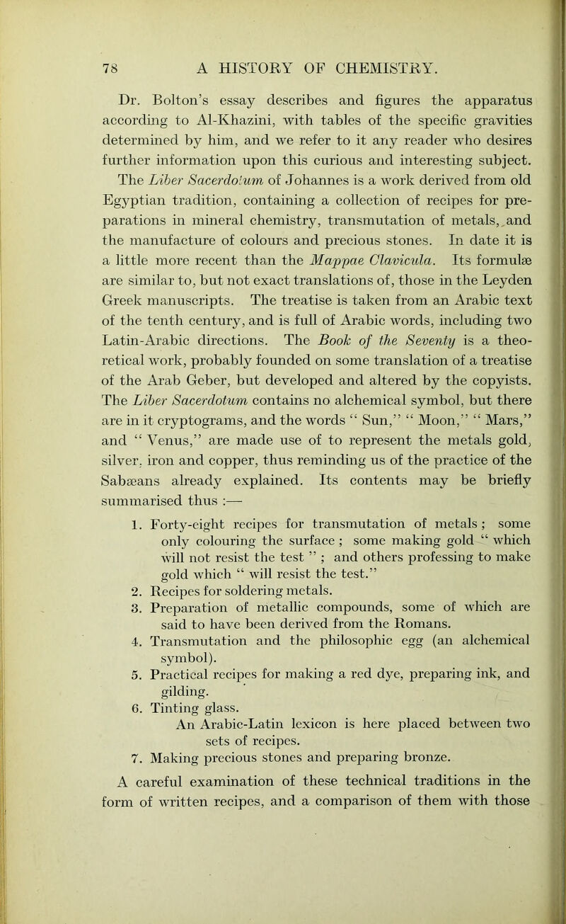 Dr. Bolton’s essay describes and figures the apparatus according to Al-Khazini, with tables of the specific gravities determined by him, and we refer to it any reader who desires further information upon this curious and interesting subject. The Liher Sacerdolum of Johannes is a work derived from old Egyptian tradition, containing a collection of recipes for pre- parations in mineral chemistry, transmutation of metals,,and the manufacture of colours and precious stones. In date it is a little more recent than the Map'pae Glavicida. Its formulae are similar to, but not exact translations of, those in the Leyden Greek manuscripts. The treatise is taken from an Arabic text of the tenth century, and is full of Arabic words, including two Latin-Arabic directions. The Book of the Seventy is a theo- retical Avork, probably founded on some translation of a treatise of the Arab Geber, but developed and altered by the copyists. The Liher Sacerdotum contains no alchemical symbol, but there are in it cryptograms, and the words “ Sun,” “ Moon,” “ Mars,” and “ Venus,” are made use of to represent the metals gold, silver, iron and copper, thus reminding us of the practice of the Sabeeans already explained. Its contents may be briefly summarised thus ;— 1. Forty-eight recipes for transmutation of metals ; some only colouring the surface ; some making gold “ which will not resist the test ” ; and others professing to make gold which “ will resist the test.” 2. Recipes for soldering metals. 3. Preparation of metallic compounds, some of which are said to have been derived from the Romans. 4. Transmutation and the philosophic egg (an alchemical symbol). 5. Practical reclines for making a red dye, preparing ink, and gilding. 6. Tinting glass. An Arabic-Latin lexicon is here placed betAveen tAvo sets of recipes. 7. Making precious stones and preparing bronze. A careful examination of these technical traditions in the form of Avritten recipes, and a comparison of them with those
