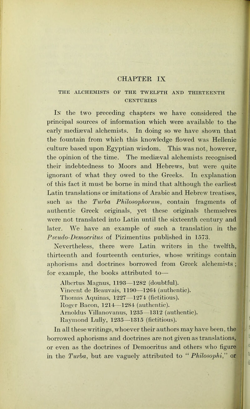 CHAPTER IX THE ALCHEMISTS OE THE TWELFTH AND THIRTEENTH CENTURIES In the two preceding chapters we have considered the • principal sources of information which were available to the early mediaeval alchemists. In doing so we have shown that the fountain from which this knowledge flowed was Hellenic culture based upon Egyptian wisdom. This was not, however, the opinion of the time. The mediaeval alchemists recognised their indebtedness to Moors and Hebrews, but were quite ignorant of what they owed to the Greeks. In explanation of this fact it must be borne in mind that although the earliest | Latin translations or imitations of Arabic and Hebrew treatises, ^ I such as the Turha Philosophorum, contain fragments of | authentic Greek originals, yet these originals themselves j were not translated into Latin until the sixteenth century and | later. We have an example of such a translation in the Pseudo-Democritus of Pizimentius published in 1573. ' Nevertheless, there were Latin writers in the twelfth, thirteenth and fourteenth centuries, whose writings contain aphorisms and doctrines borrowed from Greek alchemists ; for example, the books attributed to— Albertus Magnus, 1193—1282 (doubtful). Vincent de Beauvais, 1190—1264 (authentic). Thomas Aquinas, 1227—1274 (fictitious). ^ Roger Bacon, 1214—1284 (authentic). Arnoldus Villanovanus, 1235—1312 (authentic). Raymond Lully, 1235—1315 (fictitious). * In all these writings, whoever their authors may have been, the ! * borrowed aphorisms and doctrines are not given as translations, or even as the doctrines of Democritus and others who figure j in the Turha, but are vaguely attributed to “ Philosophi,” or I ^