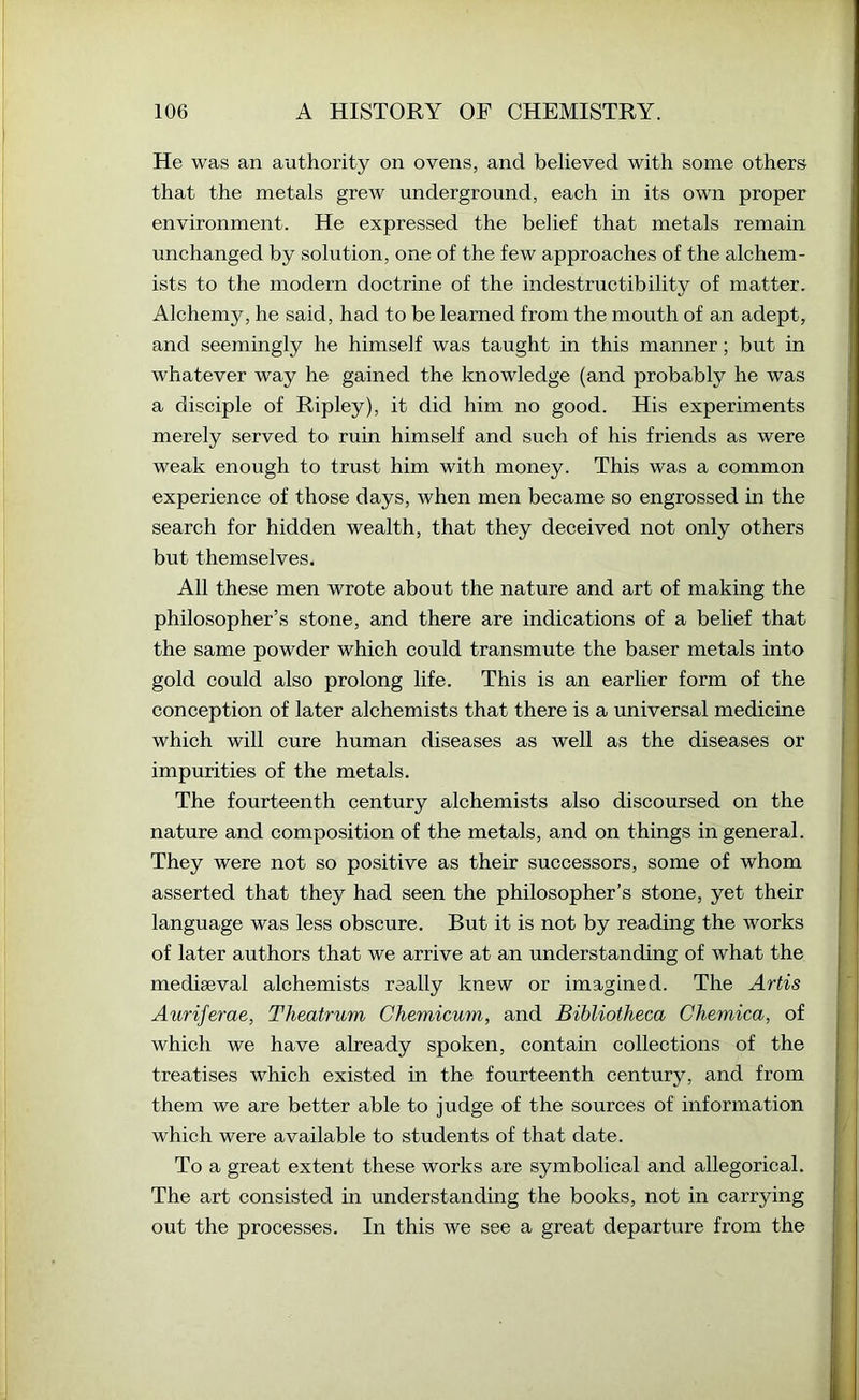He was an authority on ovens, and believed with some others that the metals grew underground, each in its own proper environment. He expressed the belief that metals remain unchanged by solution, one of the few approaches of the alchem- ists to the modern doctrine of the indestructibility of matter. Alchemy, he said, had to be learned from the mouth of an adept, and seemingly he himself was taught in this manner; but in whatever way he gained the knowledge (and probably he was a disciple of Ripley), it did him no good. His experiments merely served to ruin himself and such of his friends as were weak enough to trust him with money. This was a common experience of those days, when men became so engrossed in the search for hidden wealth, that they deceived not only others but themselves. All these men wrote about the nature and art of making the philosopher’s stone, and there are indications of a belief that the same powder which could transmute the baser metals into gold could also prolong life. This is an earlier form of the conception of later alchemists that there is a universal medicine which will cure human diseases as well as the diseases or impurities of the metals. The fourteenth century alchemists also discoursed on the nature and composition of the metals, and on things in general. They were not so positive as their successors, some of whom asserted that they had seen the philosopher’s stone, yet their language was less obscure. But it is not by reading the works of later authors that we arrive at an understanding of what the mediaeval alchemists really knew or imagined. The Artis Auriferae, Theatrum Chemicum, and Bibliotheca Chemica, of which we have already spoken, contain collections of the treatises which existed in the fourteenth century, and from them we are better able to judge of the sources of information which were available to students of that date. To a great extent these works are symbolical and allegorical. The art consisted in understanding the books, not in carrying out the processes. In this we see a great departure from the