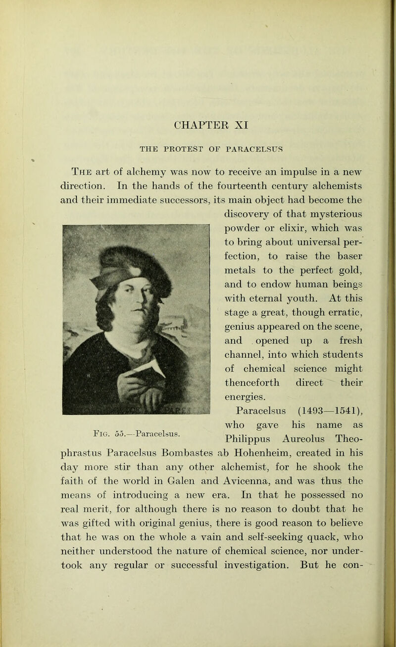 CHAPTER XI THE PBOTEST OE PARACELSUS The art of alchemy was now to receive an impulse in a new direction. In the hands of the fourteenth century alchemists and their immediate successors, its main object had become the discovery of that mysterious powder or elixir, which was to bring about universal per- fection, to raise the baser metals to the perfect gold, and to endow human beings with eternal youth. At this stage a great, though erratic, genius appeared on the scene, and opened up a fresh channel, into which students of chemical science might thenceforth direct their energies. Paracelsus (1493—1541), who gave his name as Philippus Aureolus Theo- phrastus Paracelsus Bombastes ab Hohenheim, created in his day more stir than any other alchemist, for he shook the faith of the world in Galen and Avicenna, and was thus the means of introducing a new era. In that he possessed no real merit, for although there is no reason to doubt that he was gifted with original genius, there is good reason to believe that he was on the whole a vain and self-seeking quack, who neither understood the nature of chemical science, nor under- took any regular or successful investigation. But he con- Fig. 55.—Paracelsus.