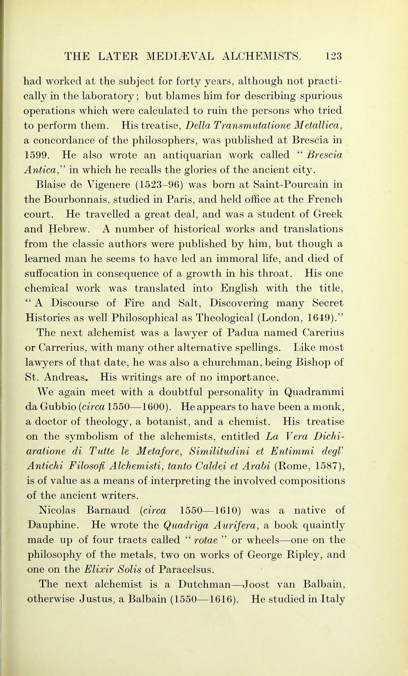 had worked at the subject for forty years, although not practi- cally in the laboratory; but blames him for describing spurious operations which were calculated to ruin the persons who tried to perform them. His treatise, Della Transmutatione Metallica, a concordance of the philosophers, was published at Brescia in 1599. He also wrote an antiquarian work called “ Brescia Antica,” in which he recalls the glories of the ancient city. Blaise de Vigenere (1523-96) was born at Saint-Pourcain in the Bourbonnais, studied in Paris, and held office at the French court. He travelled a great deal, and was a student of Greek and Hebrew. A number of historical works and translations from the classic authors were published by him, but though a learned man he seems to have led an immoral life, and died of suffocation in consequence of a growth m his throat. His one chemical work was translated into English with the title, “ A Discourse of Fire and Salt, Discovering many Secret Histories as well Philosophical as Theological (London, 1649).” The next alchemist was a lawyer of Padua named Carerius or Carrerius, with many other alternative spellings. lake most lawyers of that date, he was also a churchman, being Bishop of St. Andreas. His writings are of no importance. We again meet with a doubtful personality in Quadrammi da Gubbio {circa 1550—1600). He appears to have been a monk, a doctor of theology, a botanist, and a chemist. His treatise on the symbolism of the alchemists, entitled La Vera Diclii- aratione di Tutte le Metafore, Similitudini et Entimmi degV Antichi Filosofi Alchemisti, tanto Caldei et Arahi (Rome, 1587), is of value as a means of interpreting the involved compositions of the ancient writers. Nicolas Barnaud {circa 1550—1610) was a native of Dauphine. He wrote the Quadriga Aurifera, a book quaintly made up of four tracts called “ rotae ” or wheels—one on the philosophy of the metals, two on works of George Ripley, and one on the Elixir Solis of Paracelsus. The next alchemist is a Dutchman—Joost van Balbain, otherwise Justus, a Balbain (1550—1616). He studied in Italy