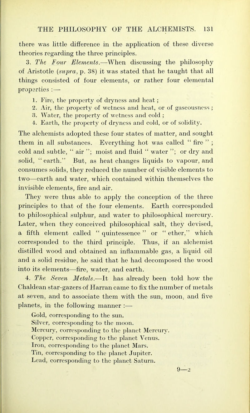 there was little difference in the application of these diverse theories regarding the three principles. 3. The Four Elements.—^When discussing the philosophy of Aristotle {swpra, p. 38) it was stated that he taught that all things consisted of four elements, or rather four elemental properties ; — 1. Fire, the property of dryness and heat; 2. Air, the property of wetness and heat, or of gaseousness ; 3. Water, the property of wetness and cold ; 4. Earth, the property of dryness and cold, or of solidity. The alchemists adopted these four states of matter, and sought them in all substances. Everything hot was called “ fire ” ; cold and subtle, “ air moist and fluid “ water or dry and solid, “earth.” But, as heat changes liquids to vapour, and consumes solids, they reduced the number of visible elements to two—earth and water, which contained within themselves the invisible elements, fire and air. They were thus able to apply the conception of the three principles to that of the four elements. Earth corresponded to philosophical sulphur, and water to philosophical mercury. Later, when they conceived philosophical salt, they devised, a fifth element called “ quintessence ” or “ ether,” which corresponded to the third principle. Thus, if an alchemist distilled wood and obtained an inflammable gas, a liquid oil and a solid residue, he said that he had decomposed the wood into its elements—fire, water, and earth. 4. The Seven Metals.—It has already been told how the Chaldean star-gazers of Harran came to fix the number of metals at seven, and to associate them with the sun, moon, and five planets, in the following manner :— Gold, corresponding to the sun. Silver, corresponding to the moon. Mercury, corresponding to the planet Mercury. Co25per, corresjjonding to the j^lanet Venus. Iron, corresponding to the planet Mars. Tin, corresponding to the planet Jupiter. Lead, corresponding to the jDlanet Saturn. 9—2