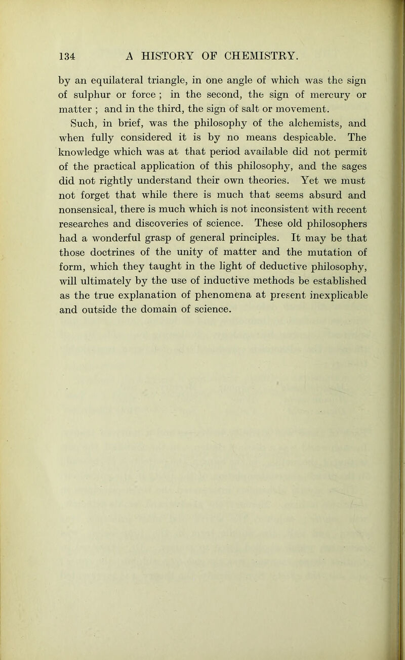 by an equilateral triangle, in one angle of which was the sign of sulphur or force ; in the second, the sign of mercury or matter ; and in the third, the sign of salt or movement. Such, in brief, was the philosophy of the alchemists, and when fully considered it is by no means despicable. The knowledge which was at that period available did not permit of the practical application of this philosophy, and the sages did not rightly understand their own theories. Yet we must not forget that while there is much that seems absurd and nonsensical, there is much which is not inconsistent with recent researches and discoveries of science. These old philosophers had a wonderful grasp of general principles. It may be that those doctrines of the unity of matter and the mutation of form, which they taught in the light of deductive philosophy, will ultimately by the use of inductive methods be established as the true explanation of phenomena at present inexplicable and outside the domain of science.
