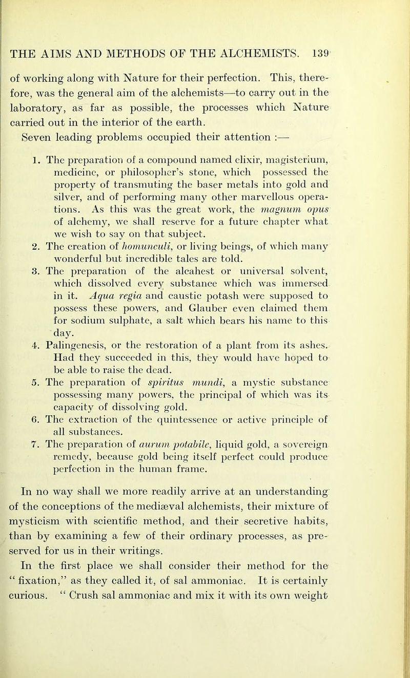 of working along with Nature for their perfection. This, there- fore, was the general aim of the alchemists—to carry out in the laboratory, as far as possible, the processes which Nature carried out in the ulterior of the earth. Seven leading problems occupied their attention :— 1. The preparation of a compound named elixir, magisterium, medicine, or philosopher’s stone, which possessed the property of transmuting the baser metals into gold and silver, and of performing many other marv^ellous opera- tions. As this was the great work, the magnum opus of alchemy, we shall reserve for a future chapter what we wish to say on that subject. 2. The creation of homunculi, or living beings, of which many wonderful but incredible tales are told. 3. The prejiaration of the alcahest or universal solvent, which dissolved every substance which was immersed in it. Aqua regia and caustic potash were supposed to possess these powers, and Glauber even claimed them for sodium sulphate, a salt which bears his name to this day. 4. Palingenesis, or the restoration of a plant from its ashes. Had they succeeded in this, they would have hoped to be able to raise the dead. 5. The jjreparation of spiritus mundi, a mystic substance possessing many powers, the principal of which was its capacity of dissolving gold. 6. The extraction of the quintessence or active principle of all substances. 7. The preparation of aurum potabilc, liquid gold, a sovereign remedy, because gold being itself perfect could produce perfection in the human frame. In no way shall we more readily arrive at an understanding of the conceptions of the mediaeval alchemists, their mixture of mysticism with scientific method, and their secretive habits, than by examining a few of their ordinary processes, as pre- served for us in their writings. In the first place we shall consider their method for the “ fixation,” as they called it, of sal ammoniac. It is certainly curious. “ Crush sal ammoniac and mix it with its own weight