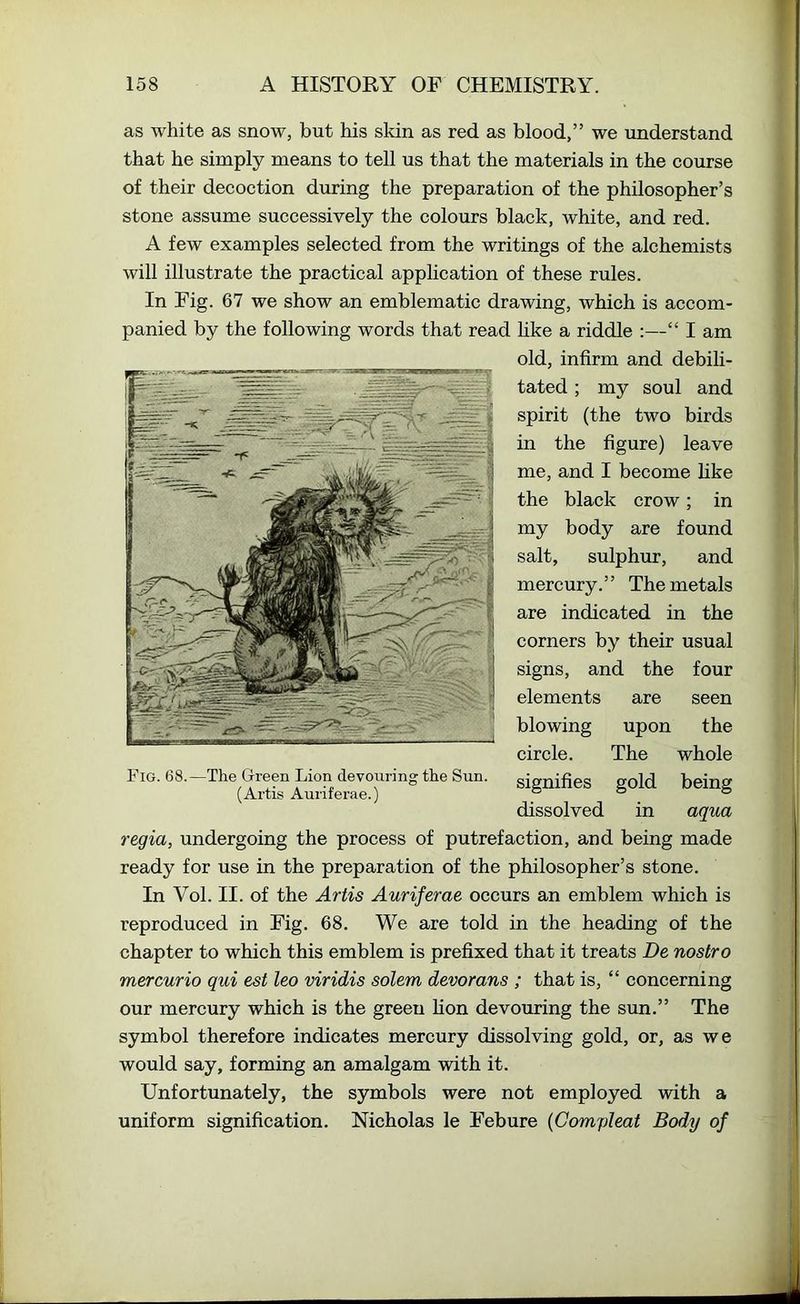 as white as snow, but his skin as red as blood,” we understand that he simply means to tell us that the materials in the course of their decoction during the preparation of the philosopher’s stone assume successively the colours black, white, and red. A few examples selected from the writings of the alchemists will illustrate the practical application of these rules. In Fig. 67 we show an emblematic drawing, which is accom- panied by the following words that read hke a riddle :—“ I am old, infirm and debili- tated ; my soul and spirit (the two birds in the figure) leave me, and I become hke the black crow; in my body are found salt, sulphur, and mercury.” The metals are indicated in the corners by their usual signs, and the four elements are seen blowing upon the circle. The whole signifies gold being dissolved in aqua regia, undergoing the process of putrefaction, and being made ready for use in the preparation of the philosopher’s stone. In Vol. II. of the Artis Auriferae occurs an emblem which is reproduced in Fig. 68. We are told in the heading of the chapter to which this emblem is prefixed that it treats De nostro mercurio qui est leo viridis solem devorans ; that is, “ concerning our mercury which is the green fion devouring the sun.” The symbol therefore indicates mercury dissolving gold, or, as we would say, forming an amalgam with it. Unfortunately, the symbols were not employed with a uniform signification. Nicholas le Febure {Compleat Body of Fig. 68.—The G-reen Lion devouring the Sun. (Artis Auriferae.)