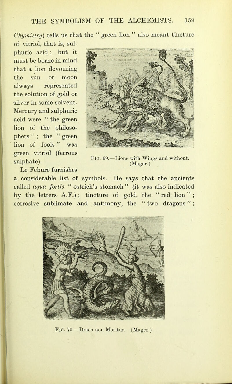 Chymistry) tells us that the “ green lion ” also meant tincture of vitriol, that is, sul- phuric acid; but it must be borne in mind that a lion devouring the sun or moon always represented the solution of gold or silver in some solvent. Mercury and sulphuric acid were “ the green lion of the philoso- phers ” ; the “ green lion of fools ” was green vitriol (ferrous sulphate). Le Febure furnishes a considerable list of symbols. He says that the ancients called aqua fortis “ ostrich’s stomach ” (it was also indicated by the letters A.F.); tincture of gold, the “ red lion ” ; corrosive sublimate and antimony, the “ two dragons ” ; Fig. 69.—Lions with Wings and without. (Mager.) Fig. 70.—Draco non Moritur. (Mager.)