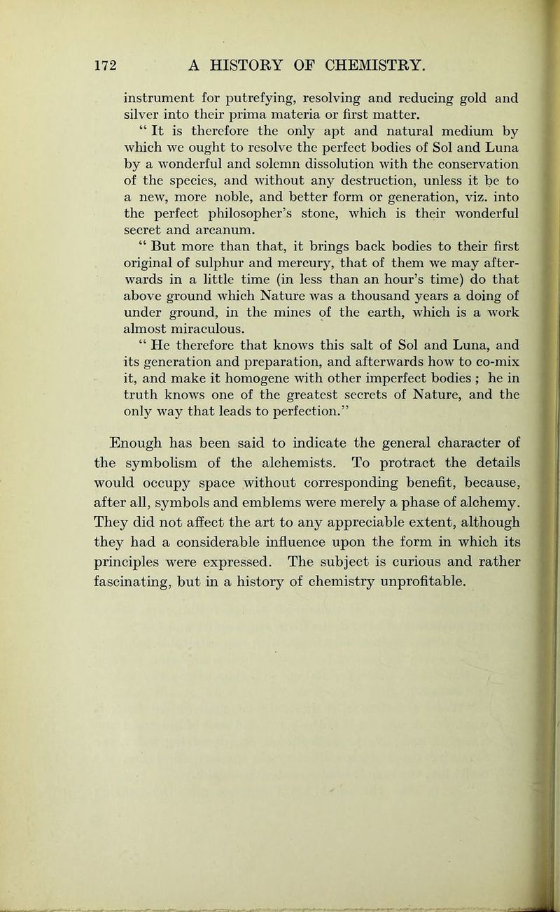 instrument for putrefying, resolving and reducing gold and silver into their prima materia or first matter. “ It is therefore the only apt and natural medium by which we ought to resolve the perfect bodies of Sol and Luna by a wonderful and solemn dissolution with the conservation of the species, and without any destruction, unless it be to a new, more noble, and better form or generation, viz. into the perfect philosopher’s stone, which is their wonderful secret and arcanum. “ But more than that, it brings back bodies to their first original of sulphur and mercury, that of them we may after- wards in a little time (in less than an hour’s time) do that above ground which Nature was a thousand years a doing of under ground, in the mines of the earth, which is a work almost miraculous. “ He therefore that knows this salt of Sol and Luna, and its generation and preparation, and afterwards how to co-mix it, and make it homogene with other imperfect bodies ; he in truth knows one of the greatest secrets of Nature, and the only way that leads to perfection.” Enough has been said to indicate the general character of the symbolism of the alchemists. To protract the details would occupy space without corresponding benefit, because, after all, symbols and emblems were merely a phase of alchemy. They did not affect the art to any appreciable extent, although they had a considerable influence upon the form in which its principles were expressed. The subject is curious and rather fascinating, but in a history of chemistry unprofitable.