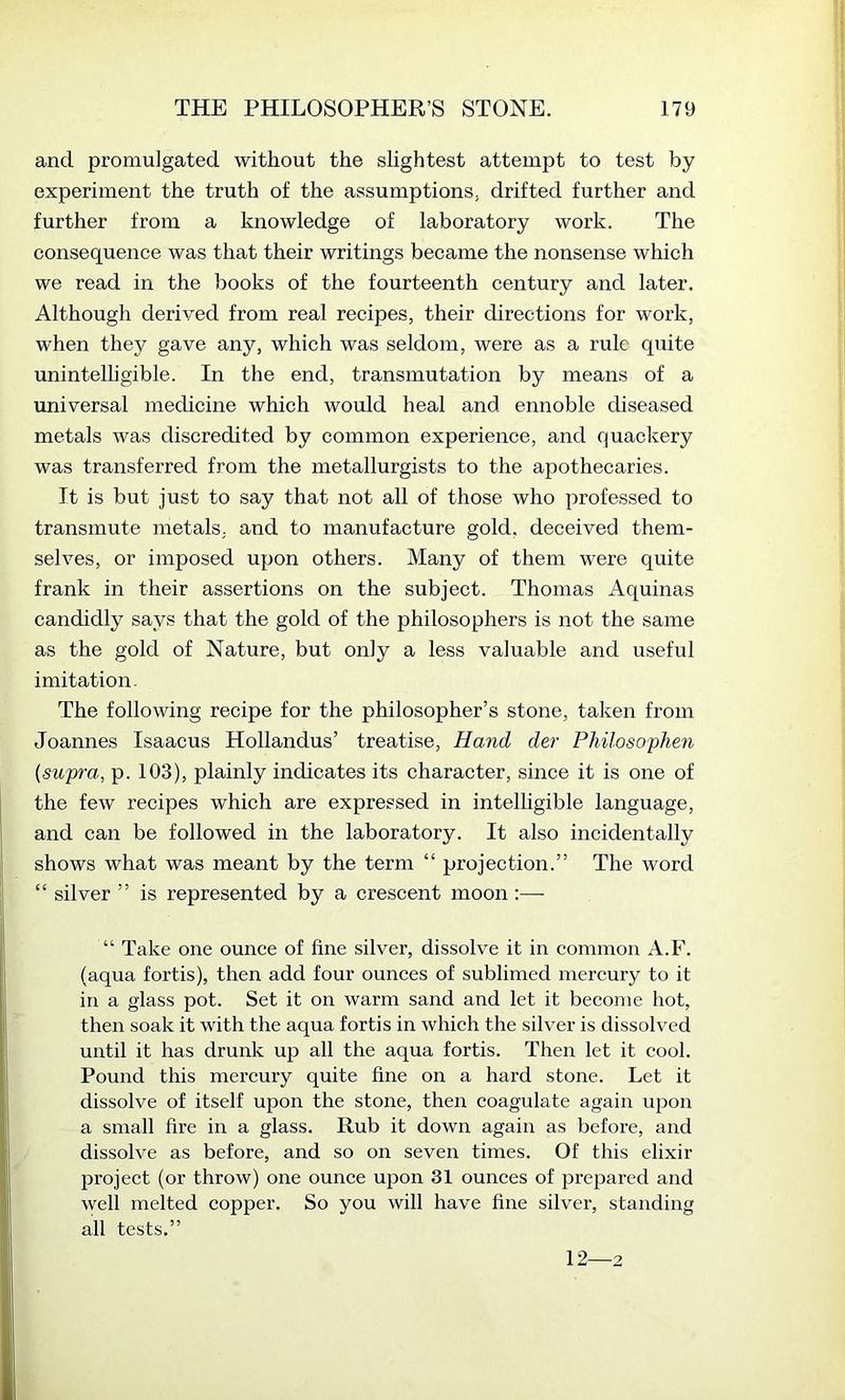 and promulgated without the slightest attempt to test by experiment the truth of the assumptions, drifted further and further from a knowledge of laboratory work. The consequence was that their writings became the nonsense which we read in the books of the fourteenth century and later. Although derived from real recipes, their directions for work, when they gave any, which was seldom, were as a rule quite unintelligible. In the end, transmutation by means of a universal medicine which would heal and ennoble diseased metals was discredited by common experience, and quackery was transferred from the metallurgists to the apothecaries. It is but just to say that not all of those who professed to transmute metals, and to manufacture gold, deceived them- selves, or imposed upon others. Many of them were quite frank in their assertions on the subject. Thomas Aquinas candidly says that the gold of the philosophers is not the same as the gold of Nature, but only a less valuable and useful imitation. The following recipe for the philosopher’s stone, taken from Joannes Isaacus Hollandus’ treatise. Hand der Philosophen {supra, p. 103), plainly indicates its character, since it is one of the few recipes which are expressed in intelligible language, and can be followed in the laboratory. It also incidentally shows what was meant by the term “ projection.” The word “ silver ” is represented by a crescent moon;— “ Take one ounce of fine silver, dissolve it in common A.F. (aqua fortis), then add four ounces of sublimed mercury to it in a glass pot. Set it on warm sand and let it become hot, then soak it with the aqua fortis in which the silver is dissolved until it has drunk up all the aqua fortis. Then let it cool. Pound this mercury quite fine on a hard stone. Let it dissolve of itself upon the stone, then coagulate again ujjon a small fire in a glass. Rub it down again as before, and dissolve as before, and so on seven times. Of this elixir project (or throw) one ounce upon 31 ounces of prepared and well melted copper. So you will have fine silver, standing all tests.” 12—2