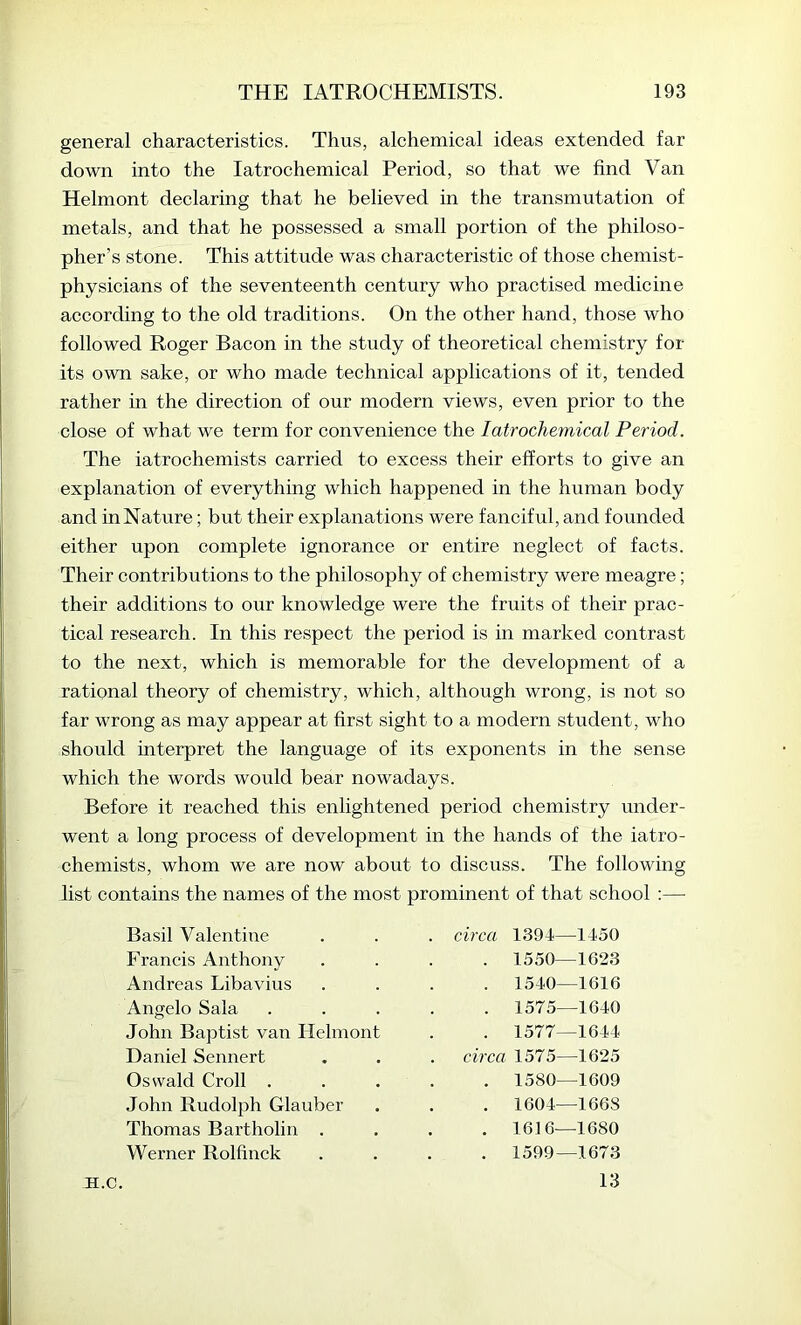 general characteristics. Thus, alchemical ideas extended far down into the latrochemical Period, so that we find Van Helmont declaring that he believed m the transmutation of metals, and that he possessed a small portion of the philoso- pher’s stone. This attitude was characteristic of those chemist- physicians of the seventeenth century who practised medicine according to the old traditions. On the other hand, those who followed Roger Bacon in the study of theoretical chemistry for its own sake, or who made technical applications of it, tended rather in the direction of our modern views, even prior to the close of what we term for convenience the latrochemical Period. The iatrochemists carried to excess their efforts to give an explanation of everything which happened in the human body and inNature; but their explanations were fanciful, and founded either upon complete ignorance or entire neglect of facts. Their contributions to the philosophy of chemistry were meagre; their additions to our knowledge were the fruits of their prac- tical research. In this respect the period is in marked contrast to the next, which is memorable for the development of a rational theory of chemistry, which, although wrong, is not so far wrong as may appear at first sight to a modern student, who should interpret the language of its exponents in the sense which the words would bear nowadays. Before it reached this enlightened period chemistry under- went a long process of development in the hands of the iatro- chemists, whom we are now about to discuss. The following list contains the names of the most prominent of that school :— Basil Valentine . circa 1394—1450 Francis Anthony . 1550—1623 Andreas Libavius . 1540—1616 Angelo Sala . 1575—1640 John Baptist van Helmont . 1577—1644 Daniel Sennert . circa 1575—1625 Oswald Croll . . 1580—1609 John Rudolph Glauber . 1604—1668 Thomas Bartholin . . 1616—1680 Werner Rolfinck . 1599—1673 13 JI.C.