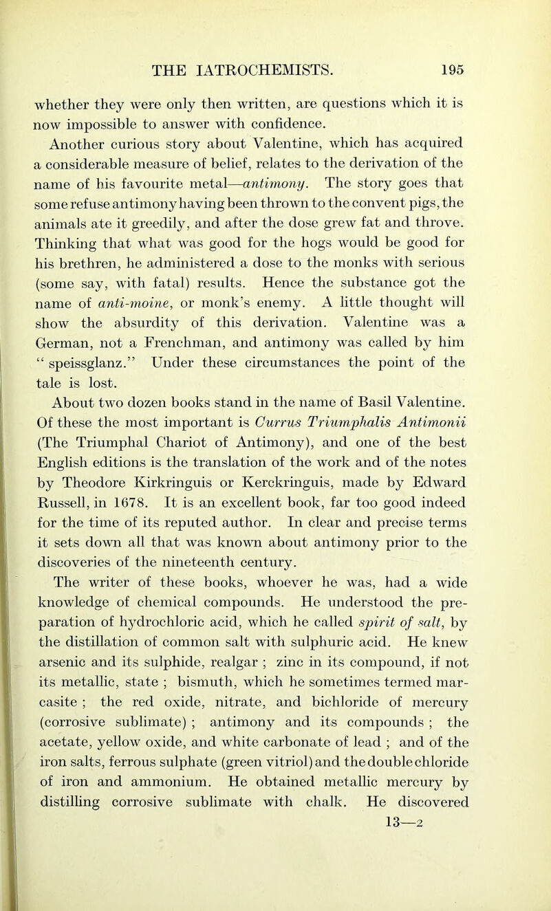 whether they were only then written, are questions which it is now impossible to answer with confidence. Another curious story about Valentine, which has acquired a considerable measure of belief, relates to the derivation of the name of his favourite metal—antimony. The story goes that some refuse antimony having been thrown to the convent pigs, the animals ate it greedily, and after the dose grew fat and throve. Thinkmg that what was good for the hogs would be good for his brethren, he administered a dose to the monks with serious (some say, with fatal) results. Hence the substance got the name of anti-moine, or monk’s enemy. A little thought will show the absurdity of this derivation. Valentme was a German, not a Frenchman, and antimony was called by him “ speissglanz.” Under these circumstances the point of the tale is lost. About two dozen books stand in the name of Basil Valentme. Of these the most important is Gurrus Triumphalis Antimonii (The Triumphal Chariot of Antimony), and one of the best English editions is the translation of the work and of the notes by Theodore Kirkringuis or Kerckringuis, made by Edward Russell, in 1678. It is an excellent book, far too good indeed for the time of its reputed author. In clear and precise terms it sets down all that was known about antimony prior to the discoveries of the nineteenth century. The writer of these books, whoever he was, had a wide knowledge of chemical compounds. He understood the pre- paration of hj^drochloric acid, which he called spirit of salt, by the distillation of common salt with sulphuric acid. He knew arsenic and its sulphide, realgar ; zinc in its compound, if not its metallic, state ; bismuth, which he sometimes termed mar- casite ; the red oxide, nitrate, and bichloride of mercury (corrosive sublimate) ; antimony and its compounds ; the acetate, yellow oxide, and white carbonate of lead ; and of the iron salts, ferrous sulphate (green vitriol) and the double chloride of iron and ammonium. He obtained metallic mercury by distilling corrosive sublimate with chalk. He discovered 13—2