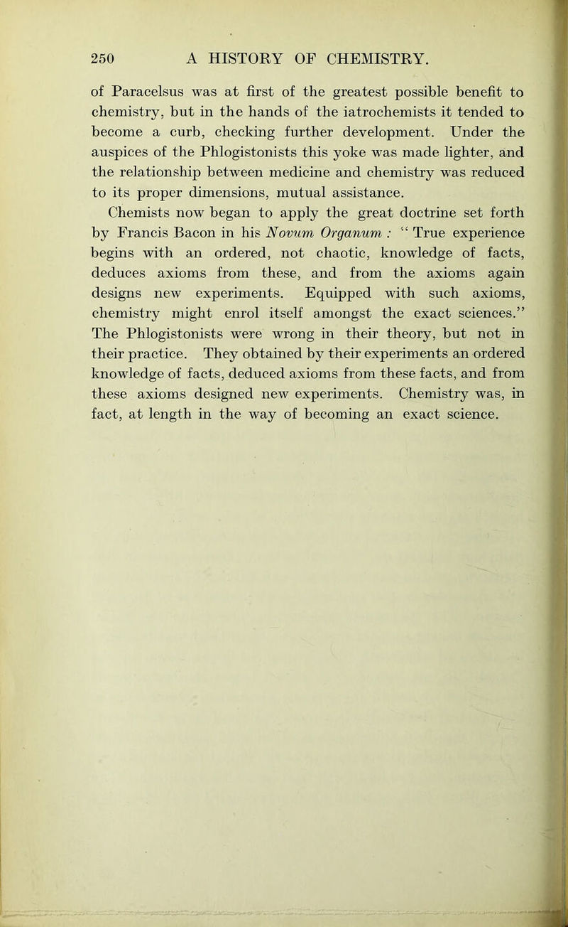of Paracelsus was at first of the greatest possible benefit to chemistry, but in the hands of the iatrochemists it tended to become a curb, checking further development. Under the auspices of the Phlogistonists this yoke was made lighter, and the relationship between medicine and chemistry was reduced to its proper dimensions, mutual assistance. Chemists now began to apply the great doctrine set forth by Francis Bacon in his Novum Organum : “ True experience begins with an ordered, not chaotic, knowledge of facts, deduces axioms from these, and from the axioms again designs new experiments. Equipped with such axioms, chemistry might enrol itself amongst the exact sciences.” The Phlogistonists were wrong in their theory, but not in their practice. They obtained by their experiments an ordered knowledge of facts, deduced axioms from these facts, and from these axioms designed new experiments. Chemistry was, in fact, at length in the way of becoming an exact science.
