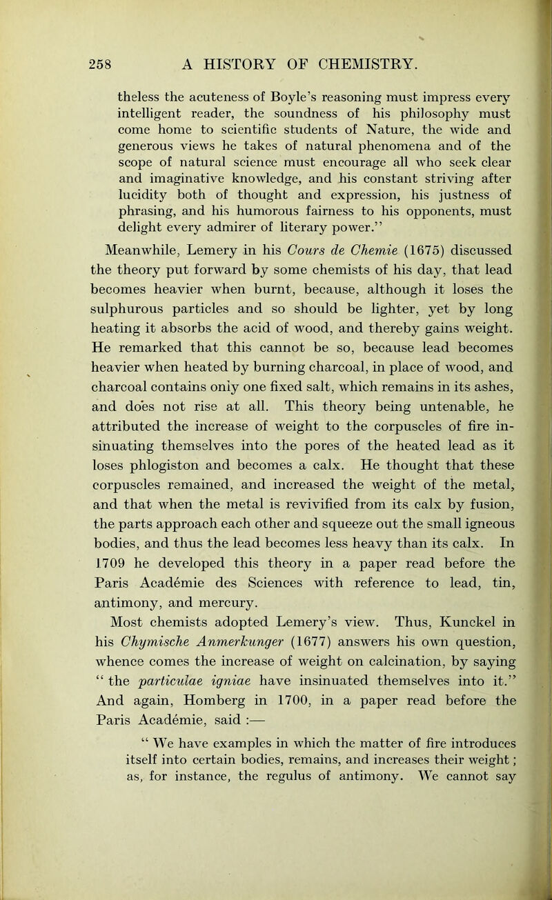 theless the acuteness of Boyle’s reasoning must impress every intelligent reader, the soundness of his philosophy must come home to scientific students of Nature, the wide and generous views he takes of natural phenomena and of the scope of natural science must encourage all who seek clear and imaginative knowledge, and his constant striving after lucidity both of thought and expression, his justness of phrasing, and his humorous fairness to his opponents, must delight every admirer of literary power.” Meanwhile, Lemery in his Gouts de Chemie (1675) discussed the theory put forward by some chemists of his day, that lead becomes heavier when burnt, because, although it loses the sulphurous particles and so should be lighter, yet by long heating it absorbs the acid of wood, and thereby gains weight. He remarked that this cannot be so, because lead becomes heavier when heated by burning charcoal, in place of wood, and charcoal contains only one fixed salt, which remains in its ashes, and does not rise at all. This theory being untenable, he attributed the increase of weight to the corpuscles of fire in- sinuating themselves into the pores of the heated lead as it loses phlogiston and becomes a calx. He thought that these corpuscles remained, and increased the weight of the metal, and that when the metal is revivified from its calx by fusion, the parts approach each other and squeeze out the small igneous bodies, and thus the lead becomes less heavy than its calx. In 1709 he developed this theory in a paper read before the Paris Academie des Sciences with reference to lead, tin, antimony, and mercury. Most chemists adopted Lemery’s view. Thus, Kunckel in his Chymische Anmerkunger (1677) answers his own question, whence comes the increase of weight on calcination, by saying “ the particulae igniae have insinuated themselves into it.” And again, Homberg in 1700, in a paper read before the Paris Academie, said :— “ We have examples in which the matter of fire introduces itself into certain bodies, remains, and increases their weight; as, for instance, the regulus of antimony. We cannot say