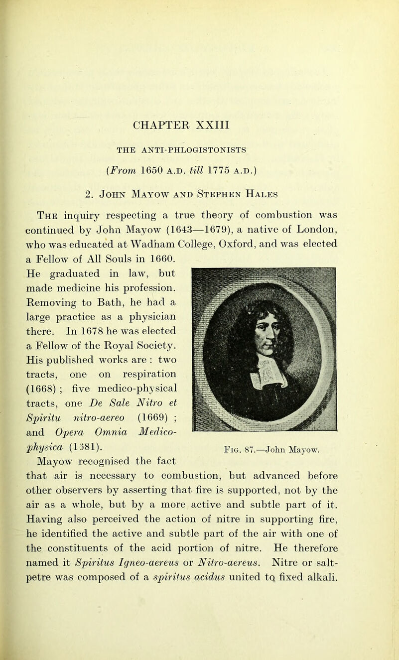 THE ANTI-PHLOGISTONISTS {From 1650 a.d. till 1775 a.d.) 2. John Mayow and Stephen Hales The inquiry respecting a true theory of combustion was continued by John Mayow (1643—1679), a native of London, who was educated at Wadham College, Oxford, and was elected a Fellow of All Souls in 1660. He graduated in law, but made medicine his profession. Removing to Bath, he had a large practice as a physician there. In 1678 he was elected a Fellow of the Royal Society. His published works are : two tracts, one on respiration (1668) ; five medico-physical tracts, one De Sale Nitro et Spiritu nitro-aereo (1669) ; and Opera Omnia Medico- pTiysica (1681). Mayow recognised the fact that air is necessary to combustion, but advanced before other observers by asserting that fire is supported, not by the air as a whole, but by a more active and subtle part of it. Having also perceived the action of nitre in supporting fire, he identified the active and subtle part of the air with one of the constituents of the acid portion of nitre. He therefore named it Spiritus Igneo-aereus or Nitro-aereus. Nitre or salt- petre was composed of a spiritus acidus united tq fixed alkali.