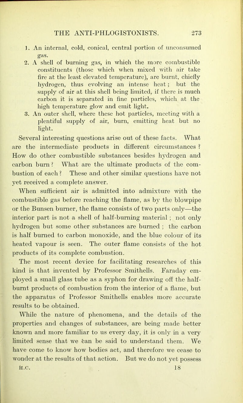 ]. An internal, cold, conical, central portion of unconsumed gas. 2. A shell of burning gas, in which the more combustible constituents (those which when mixed with air take fire at the least elevated temperature), are burnt, chiefly hydrogen, thus evolving an intense heat; but the supply of air at this shell being limited, if there is much carbon it is separated in fine particles, which at the high temperature glow and emit light. 3. An outer shell, where these hot particles, meeting with a plentiful supply of air, burn, emitting heat but no light. Several interesting questions arise out of these facts. What are the intermediate products in different circumstances 1 How do other combustible substances besides hydrogen and carbon burn ? What are the ultimate products of the com- bustion of each ? These and other similar questions have not yet received a complete answer. When sufficient air is admitted into admixture with the combustible gas before reaching the flame, as by the blowpipe or the Bunsen burner, the flame consists of two parts only—the interior part is not a shell of half-burning material ; not only hydrogen but some other substances are burned ; the carbon is half burned to carbon monoxide, and the blue colour of its heated vapour is seen. The outer flame consists of the hot products of its complete combustion. The most recent device for facilitating researches of this kind is that invented by Professor Smithells. Faraday em- ployed a small glass tube as a syphon for drawing off the half- burnt products of combustion from the interior of a flame, but the apparatus of Professor Smithells enables more accurate results to be obtained. While the nature of phenomena, and the details of the properties and changes of substances, are being made better known and more familiar to us every day, it is only m a very limited sense that we can be said to understand them. We have come to know how bodies act, and therefore we cease to wonder at the results of that action. But we do not yet possess H.c. 18