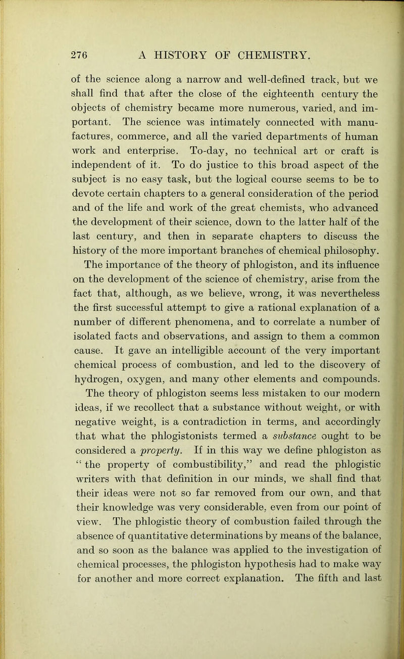 of the science along a narrow and well-defined track, but we shall find that after the close of the eighteenth century the objects of chemistry became more numerous, varied, and im- portant. The science was intimately connected with manu- factures, commerce, and all the varied departments of human work and enterprise. To-day, no technical art or craft is independent of it. To do justice to this broad aspect of the subject is no easy task, but the logical course seems to be to devote certain chapters to a general consideration of the period and of the life and work of the great chemists, who advanced the development of their science, down to the latter half of the last century, and then in separate chapters to discuss the history of the more important branches of chemical philosophy. The importance of the theory of phlogiston, and its influence on the development of the science of chemistry, arise from the fact that, although, as we believe, wrong, it was nevertheless the first successful attempt to give a rational explanation of a number of different phenomena, and to correlate a number of isolated facts and observations, and assign to them a common cause. It gave an intelligible account of the very important chemical process of combustion, and led to the discovery of hydrogen, oxygen, and many other elements and compounds. The theory of phlogiston seems less mistaken to our modern ideas, if we recollect that a substance without weight, or with negative weight, is a contradiction in terms, and accordingly that what the phlogistonists termed a svbstance ought to be considered a 'property. If in this way we define phlogiston as “ the property of combustibility,” and read the phlogistic writers with that definition in our minds, we shall find that their ideas were not so far removed from our own, and that their knowledge was very considerable, even from our point of view. The phlogistic theory of combustion failed through the absence of quantitative determinations by means of the balance, and so soon as the balance was applied to the investigation of chemical processes, the phlogiston hypothesis had to make way for another and more correct explanation. The fifth and last