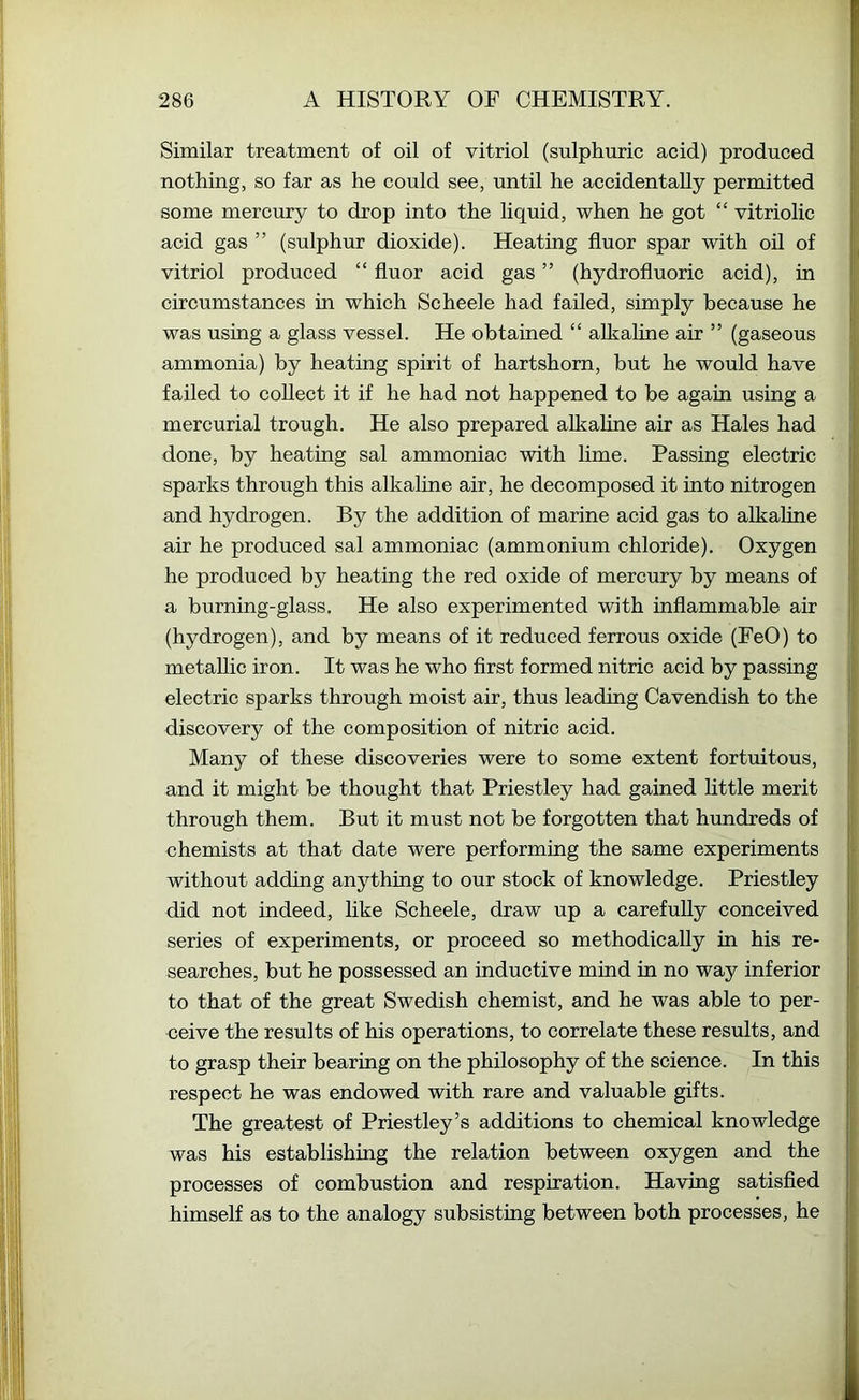 Similar treatment of oil of vitriol (sulphuric acid) produced nothing, so far as he could see, until he accidentally permitted some mercury to drop into the liquid, when he got “ vitriolic acid gas ” (sulphur dioxide). Heating fluor spar with oil of vitriol produced “ fluor acid gas ” (hydrofluoric acid), in circumstances in which Scheele had failed, simply because he was using a glass vessel. He obtained “ alkaline air ” (gaseous ammonia) by heating spirit of hartshorn, but he would have failed to collect it if he had not happened to be again using a mercurial trough. He also prepared alkaline air as Hales had done, by heating sal ammoniac with lime. Passing electric sparks through this alkaline air, he decomposed it into nitrogen and hydrogen. By the addition of marine acid gas to alkaline air he produced sal ammoniac (ammonium chloride). Oxygen he produced by heating the red oxide of mercury by means of a burning-glass. He also experimented with inflammable air (hydrogen), and by means of it reduced ferrous oxide (FeO) to metallic iron. It was he who first formed nitric acid by passing electric sparks through moist air, thus leading Cavendish to the discovery of the composition of nitric acid. Many of these discoveries were to some extent fortuitous, and it might be thought that Priestley had gained fittle merit through them. But it must not be forgotten that hundreds of chemists at that date were performing the same experiments without adding anything to our stock of knowledge. Priestley did not indeed, like Scheele, draw up a carefully conceived series of experiments, or proeeed so methodically in his re- searches, but he possessed an inductive mind in no way inferior to that of the great Swedish chemist, and he was able to per- ceive the results of his operations, to correlate these results, and to grasp their bearing on the philosophy of the science. In this respect he was endowed with rare and valuable gifts. The greatest of Priestley’s additions to chemical knowledge was his establishing the relation between oxygen and the processes of combustion and respiration. Having satisfied himself as to the analogy subsisting between both processes, he