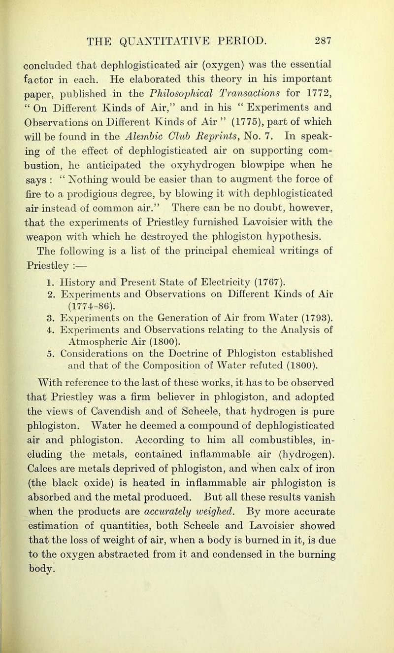 concluded that dephlogisticated air (oxygen) was the essential factor in each. He elaborated this theory in his important paper, published in the Philosophical Transactions for 1772, “ On Different Kinds of Air,” and in his “ Experiments and Observations on Different Kinds of Air ” (1775), part of which will be found in the Alembic Club Reprints, No. 7. In speak- ing of the effect of dephlogisticated air on supporting com- bustion, he anticipated the oxyhydrogen blowpipe when he says : “ Nothing would be easier than to augment the force of fire to a prodigious degree, by blowing it with dephlogisticated air instead of common air.” There can be no doubt, however, that the experiments of Priestley furnished Lavoisier with the weapon with which he destroyed the phlogiston hypothesis. The following is a list of the principal chemical writings of Priestley :— 1. History and Present State of Electricity (1767). 2. Experiments and Observations on Different Kinds of Air (1774-86). 3. Experiments on the Generation of Air from Water (1793). 4. Experiments and Observations relating to the Analysis of Atmospheric Air (1800). 5. Considerations on the Doctrine of Phlogiston established and that of the Composition of Water refuted (1800). With reference to the last of these works, it has to be observed that Priestley was a firm believer in phlogiston, and adopted the views of Cavendish and of Scheele, that hydrogen is pure phlogiston. Water he deemed a compound of dephlogisticated air and phlogiston. According to him all combustibles, in- cluding the metals, contained inflammable air (hydrogen). Calces are metals deprived of phlogiston, and when calx of iron (the black oxide) is heated in inflammable air phlogiston is absorbed and the metal produced. But aU these results vanish when the products are accurately weighed. By more accurate estimation of quantities, both Scheele and Lavoisier showed that the loss of weight of air, when a body is burned in it, is due to the oxygen abstracted from it and condensed in the burning body.