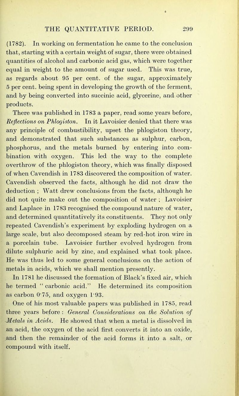 (1782). In working on fermentation he came to the conclusion that, starting with a certain weight of sugar, there were obtained quantities of alcohol and carbonic acid gas, which were together equal in weight to the amount of sugar used. This was true, as regards about 95 per cent, of the sugar, approximately 5 per cent, being spent in developing the growth of the ferment, and by being converted into succinic acid, glycerine, and other products. There was published in 1783 a paper, read some years before. Reflections on Phlogiston. In it Lavoisier denied that there was- any principle of combustibility, upset the phlogiston theory, and demonstrated that such substances as sulphur, carbon, phosphorus, and the metals burned by entering into com- bination with oxygen. This led the way to the complete overthrow of the phlogiston theory, which was finally disposed of when Cavendish in 1783 discovered the composition of water. Cavendish observed the facts, although he did not draw the deduction ; Watt drew conclusions from the facts, although he did not quite make out the composition of water ; Lavoisier and Laplace in 1783 recognised the compound nature of water, and determined quantitatively its constituents. They not only repeated Cavendish’s experiment by exploding hydrogen on a large scale, but also decomposed steam by red-hot iron wire in a porcelain tube. Lavoisier further evolved hydrogen from dilute sulphuric acid by zinc, and explained what took place. He was thus led to some general conclusions on the action of metals in acids, which we shall mention presently. In 1781 he discussed the formation of Black’s fixed air, which he termed “ carbonic acid.” He determined its composition as carbon O'75, and oxygen 1'93. One of his most valuable papers was published in 1785, read three years before : General Considerations on the Solution of Metals in Acids. He showed that when a metal is dissolved in an acid, the oxygen of the acid first converts it into an oxide, and then the remainder of the acid forms it into a salt, or compound with itself.
