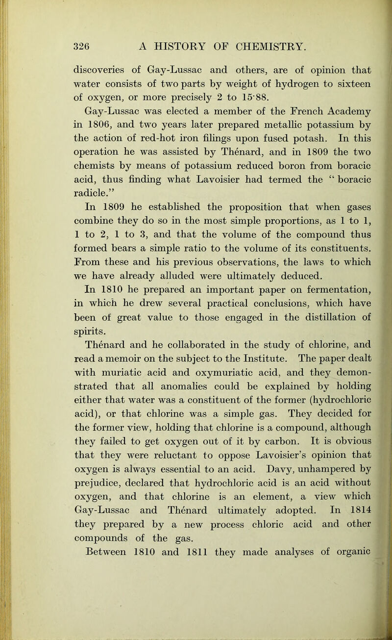 discoveries of Gay-Lussac and others, are of opinion that water consists of two parts by weight of hydrogen to sixteen of oxygen, or more precisely 2 to 15‘88. Gay-Lussac was elected a member of the French Academy in 1806, and two years later prepared metalhc potassium by the action of red-hot iron filings upon fused potash. In this operation he was assisted by Thenard, and in 1809 the two chemists by means of potassium reduced boron from boracic acid, thus finding what Lavoisier had termed the “ boracic radicle.” In 1809 he estabfished the proposition that when gases combine they do so in the most simple proportions, as 1 to 1, 1 to 2, 1 to 3, and that the volume of the compound thus formed bears a simple ratio to the volume of its constituents. From these and his previous observations, the laws to which we have already alluded were ultimately deduced. In 1810 he prepared an important paper on fermentation, in which he drew several practical conclusions, which have been of great value to those engaged in the distillation of spirits. Thenard and he collaborated in the study of chlorine, and read a memoir on the subject to the Institute. The paper dealt with muriatic acid and oxymuriatic acid, and they demon- strated that all anomalies could be explained by holding either that water was a constituent of the former (hydrochloric acid), or that chlorine was a simple gas. They decided for the former view, holding that chlorine is a compound, although they failed to get oxygen out of it by carbon. It is obvious that they were reluctant to oppose Lavoisier’s opinion that oxygen is always essential to an acid. Davy, unhampered by prejudice, declared that hydrochloric acid is an acid without oxygen, and that chlorine is an element, a view which Gay-Lussac and Thenard ultimately adopted. In 1814 they prepared by a new process chloric acid and other compounds of the gas. Between 1810 and 1811 they made analyses of organic
