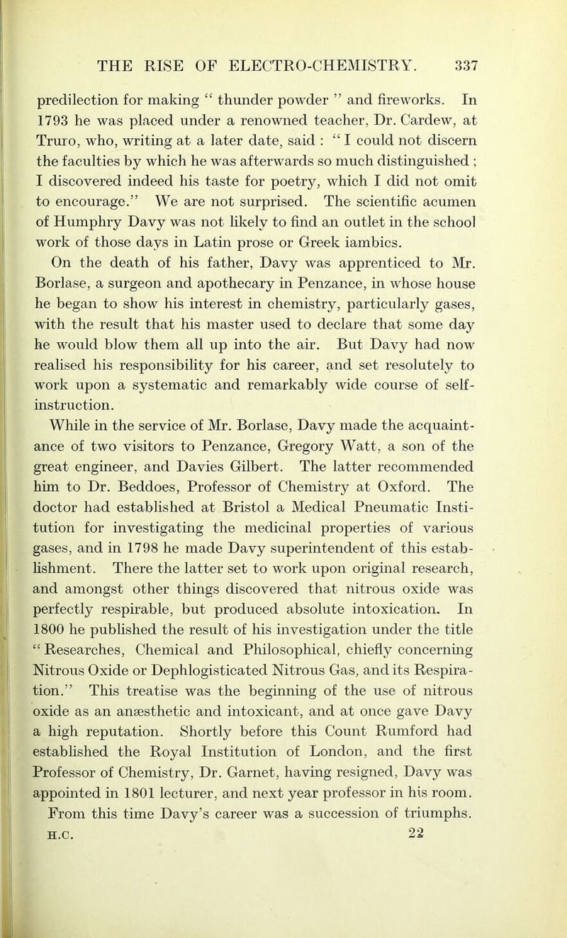 predilection for making “ thunder powder ” and fireworks. In 1793 he was placed under a renowned teacher, Dr. Cardew, at Truro, who, writing at a later date, said : “ I could not discern the faculties by which he was afterwards so much distinguished ; I discovered indeed his taste for poetry, which I did not omit to encourage.” We are not surprised. The scientific acumen of Humphry Davy was not hkely to find an outlet in the school work of those days in Latin prose or Greek iambics. On the death of his father, Davy was apprenticed to Mr. Borlase, a surgeon and apothecary in Penzance, in whose house he began to show his interest in chemistry, particularly gases, with the result that his master used to declare that some day he would blow them all up into the air. But Davy had now realised his responsibility for his career, and set resolutely to work upon a systematic and remarkably wide course of self- instruction. While in the service of Mr. Borlase, Davy made the acquaint- ance of two visitors to Penzance, Gregory Watt, a son of the great engineer, and Davies Gilbert. The latter recommended him to Dr. Beddoes, Professor of Chemistry at Oxford. The doctor had established at Bristol a Medical Pneumatic Insti- tution for investigating the medicinal properties of various gases, and in 1798 he made Davy superintendent of this estab- hshment. There the latter set to work upon original research, and amongst other things discovered that nitrous oxide was perfectly respirable, but produced absolute intoxicatiom In 1800 he pub fished the result of his investigation under the title “ Researches, Chemical and Philosophical, chiefly concerning Nitrous Oxide or Dephlogisticated Nitrous Gas, and its Respira- tion.” This treatise was the beginning of the use of nitrous oxide as an anaesthetic and intoxicant, and at once gave Davy a high reputation. Shortly before this Count Rumford had established the Royal Institution of London, and the first Professor of Chemistry, Dr. Garnet, having resigned, Davy was appointed in 1801 lecturer, and next year professor in his room. From this time Davy’s career was a succession of triumphs. 22 H.c,