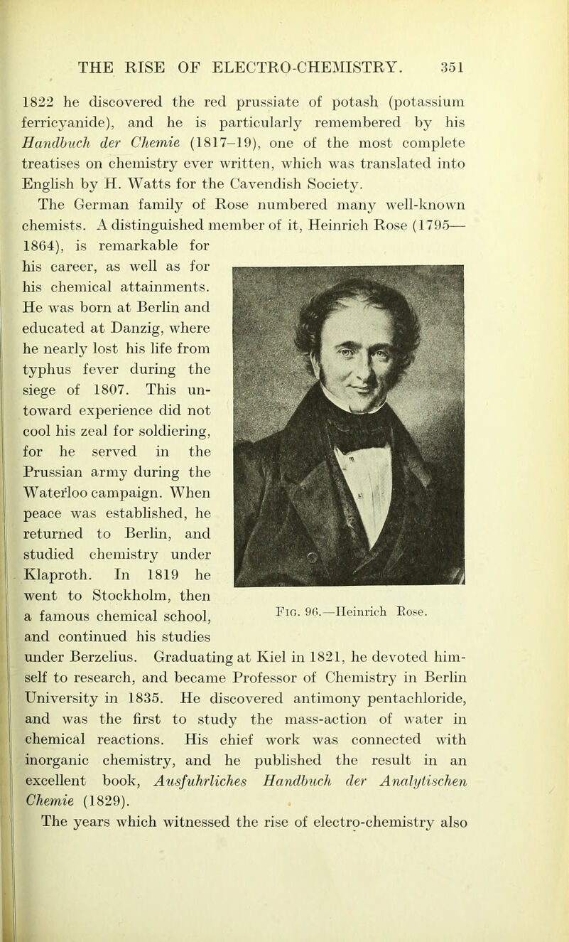 1822 he discovered the red prussiate of potash (potassium ferricyanide), and he is particularly remembered by his Handbuch der Chemie (1817-19), one of the most complete treatises on chemistry ever written, which was translated into English by H. Watts for the Cavendish Society. The German family of Rose numbered many w'ell-known chemists. A distinguished member of it, Heinrich Rose (1795— 1864), is remarkable for his career, as well as for his chemical attainments. He was born at Berlin and educated at Danzig, where he nearly lost his life from typhus fever during the siege of 1807. This un- toward experience did not cool his zeal for soldiering, for he served in the Prussian army during the Waterloo campaign. When peace was established, he returned to Berhn, and studied chemistry under Klaproth. In 1819 he went to Stockholm, then a famous chemical school, and continued his studies under Berzelius. Graduating at Kiel in 1821, he devoted him- self to research, and became Professor of Chemistry in Berlin University in 1835. He discovered antimony pentachloride, and was the first to study the mass-action of water in chemical reactions. His chief work was connected with inorganic chemistry, and he published the result in an excellent book, Ausfuhrliches Handbuch der Analytischen Chemie (1829). The years which witnessed the rise of electro-chemistry also