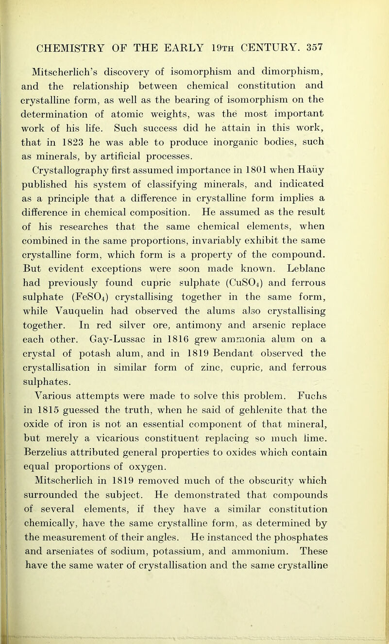 Mitscherlich’s discovery of isomorphism and dimorphism, and the relationship between chemical constitution and crystalline form, as well as the bearing of isomorphism on the determination of atomic weights, was the most important work of his life. Such success did he attain in this work, that in 1823 he was able to produce inorganic bodies, such as minerals, by artificial processes. Crystallography first assumed importance in 1801 when Hauy published his system of classifying minerals, and indicated as a principle that a difference in crystalline form implies a difference in chemical composition. He assumed as the result of his researches that the same chemical elements, when combined in the same proportions, invariably exhibit the same crystalline form, which form is a property of the compound. But evident exceptions were soon made known. Leblanc had previously found cupric sulphate (CUSO4) and ferrous sulphate (FeS04) crystallising together in the same form, while Vauquelin had observed the alums also crystallising together. In red silver ore, antimony and arsenic replace each other. Gay-Lussac in 1816 grew ammonia alum on a crystal of potash alum, and in 1819 Bendant observed the crystallisation in similar form of zinc, cupric, and ferrous sulphates. Various attempts were made to solve this problem. Fuchs in 1815 guessed the truth, when he said of gehlenite that the oxide of iron is not an essential component of that mineral, but merely a vicarious constituent replacing so much lime. Berzelius attributed general properties to oxides which contain equal proportions of oxygen. Mitscherlich in 1819 removed much of the obscurity which surrounded the subject. He demonstrated that compounds of several elements, if they have a similar constitution chemically, have the same crystalline form, as determined by the measurement of their angles. He instanced the phosphates and arseniates of sodium, potassium, and ammonium. These have the same water of crystallisation and the same crystalline