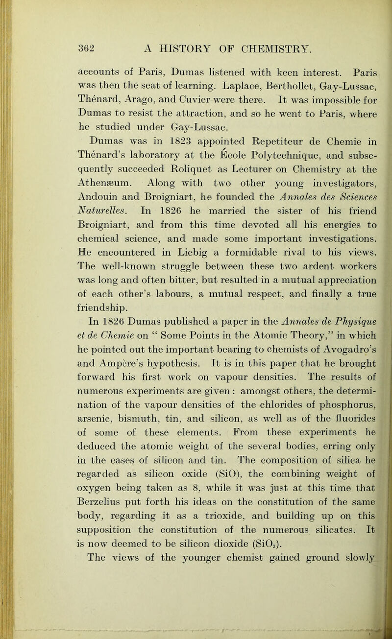 accounts of Paris, Dumas listened with keen interest. Paris was then the seat of learning. Laplace, Berthollet, Gay-Lussac, Thenard, Arago, and Cuvier were there. It was impossible for Dumas to resist the attraction, and so he went to Paris, where he studied under Gay-Lussac. Dumas was in 1823 appointed Repetiteur de Chemie in Thenard’s laboratory at the Ecole Polytechnique, and subse- quently succeeded Roliquet as Lecturer on Chemistry at the Athenseum. Along with two other young investigators, Andouin and Broigniart, he founded the Annales des Sciences Naturelles. In 1826 he married the sister of his friend Broigniart, and from this time devoted all his energies to chemical science, and made some important investigations. He encountered in Liebig a formidable rival to his views. The well-known struggle between these two ardent workers was long and often bitter, but resulted in a mutual appreciation of each other’s labours, a mutual respect, and finally a true friendship. In 1826 Dumas published a paper in the Annales de Physique et de Chemie on “ Some Points in the Atomic Theory,” in which he pointed out the important bearing to chemists of Avogadro’s and Ampere’s hypothesis. It is in this paper that he brought forward his first work on vapour densities. The results of numerous experiments are given : amongst others, the determi- nation of the vapour densities of the chlorides of phosphorus, arsenic, bismuth, tin, and silicon, as well as of the fluorides of some of these elements. From these experiments he deduced the atomic weight of the several bodies, erring only in the cases of silicon and tin. The composition of silica he regarded as silicon oxide (SiO), the combining weight ofj oxygen being taken as 8, while it was just at this time that Berzelius put forth his ideas on the constitution of the same body, regarding it as a trioxide, and building up on this supposition the constitution of the numerous silicates. It is now deemed to be silicon dioxide (Si02). The views of the younger chemist gained ground slowly