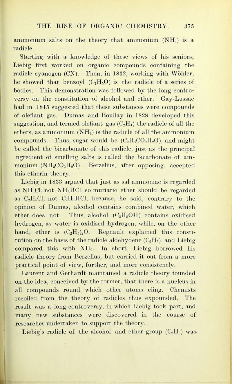 ammonium salts on the theory that ammonium (NHj) is a radicle. Starting with a knowledge of these views of his seniors, Liebig first worked on organic compounds containing the radicle cyanogen (CN). Then, in 1832, working with Wohler, he showed that benzoyl (C7H5O) is the radicle of a series of bodies. This demonstration was followed by the long contro- versy on the constitution of alcohol and ether. Gay-Lussac had in 1815 suggested that these substances were compounds of olefiant gas. Dumas and Boullay in 1828 developed this suggestion, and termed olefiant gas (C2H4) the radicle of all the ethers, as ammonium (NH4) is the radicle of all the ammonium compounds. Thus, sugar would be (C2H4CO2H2O), and might be called the bicarbonate of this radicle, just as the principal ngredient of smelling salts is called the bicarbonate of am- monium (NH3CO2H2O). Berzelius, after opposing, accepted this etherin theory. Liebig in 1833 argued that just as sal ammoniac is regarded as NH4CI, not NH3HCI, so muriatic ether should be regarded as C2H5CI, not C2H4HCI, because, he said, contrary to the opinion of Dumas, alcohol contains combined water, which ether does not. Thus, alcohol (C2H5OH) contains oxidised hydrogen, as water is oxidised hydrogen, while, on the other hand, ether is (C2Hs)20. Regnault explained this eonsti- tution on the basis of the radicle aldehydene (C2H5), and Liebig compared this with NH2. In short, Liebig borrowed his radicle theory from Berzelius, but carried it out from a more practical point of view, further, and more consistently. Laurent and Gerhardt mamtained a radicle theory founded on the idea, conceived by the former, that there is a nucleus in all compounds round which other atoms cling. Chemists recoiled from the theory of radicles thus expounded. The result was a long controversy, in which Liebig took part, and many new substances were discovered in the eourse of researches undertaken to support the theory. Liebig’s radicle of the alcohol and ether group (C2H5) was-