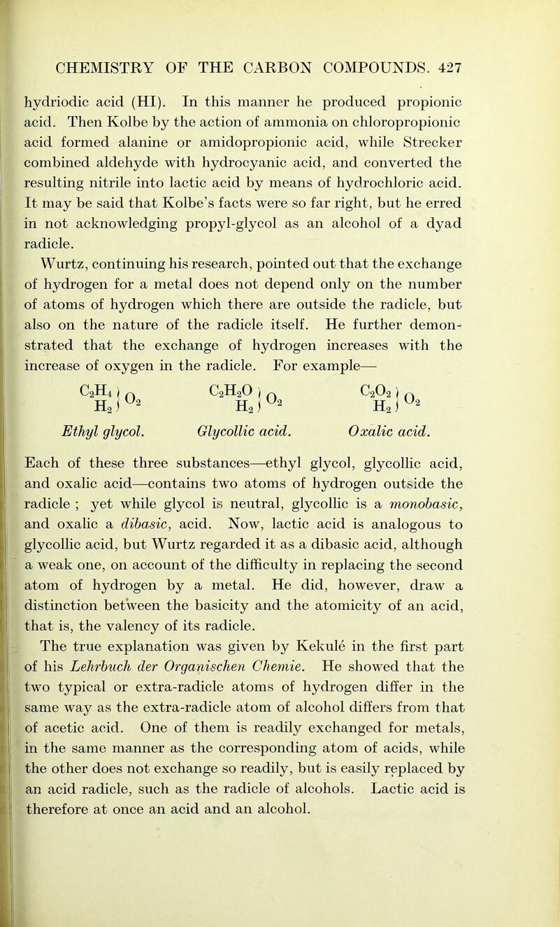 hydriodic acid (HI). In this manner he produced propionic acid. Then Kolbe by the action of ammonia on chloropropionic acid formed alanine or amidopropionic acid, while Strecker combined aldehyde with hydrocyanic acid, and converted the resulting nitrile into lactic acid by means of hydrochloric acid. It may be said that Kolbe’s facts were so far right, but he erred in not acknowledging propyl-glycol as an alcohol of a dyad radicle. Wurtz, continuing his research, pointed out that the exchange of hydrogen for a metal does not depend only on the number of atoms of hydrogen which there are outside the radicle, but also on the nature of the radicle itself. He further demon- strated that the exchange of hydrogen increases with the increase of oxygen in the radicle. For example— C2H4) H2) O2 Ethyl glycol. C2H2O ) Hs) O2 Glycollic acid. C2O2) Ha) O2 Oxalic acid. Each of these three substances—ethyl glycol, glycollic acid, and oxalic acid—contains two atoms of hydrogen outside the radicle ; yet while glycol is neutral, glycollic is a monobasic, and oxalic a dibasic, acid. Now, lactic acid is analogous to glycollic acid, but Wurtz regarded it as a dibasic acid, although a weak one, on account of the difficulty in replacing the second atom of hydrogen by a metal. He did, however, draw a distinction between the basicity and the atomicity of an acid, that is, the valency of its radicle. The true explanation was given by Kekule in the first part of his Lehrbuch der Organischen Chemie. He showed that the two typical or extra-radicle atoms of hydrogen differ in the same way as the extra-radicle atom of alcohol differs from that of acetic acid. One of them is readily exchanged for metals, in the same manner as the corresponding atom of acids, while the other does not exehange so readily, but is easily replaced by an acid radicle, such as the radicle of alcohols. Lactic acid is therefore at once an acid and an alcohol.