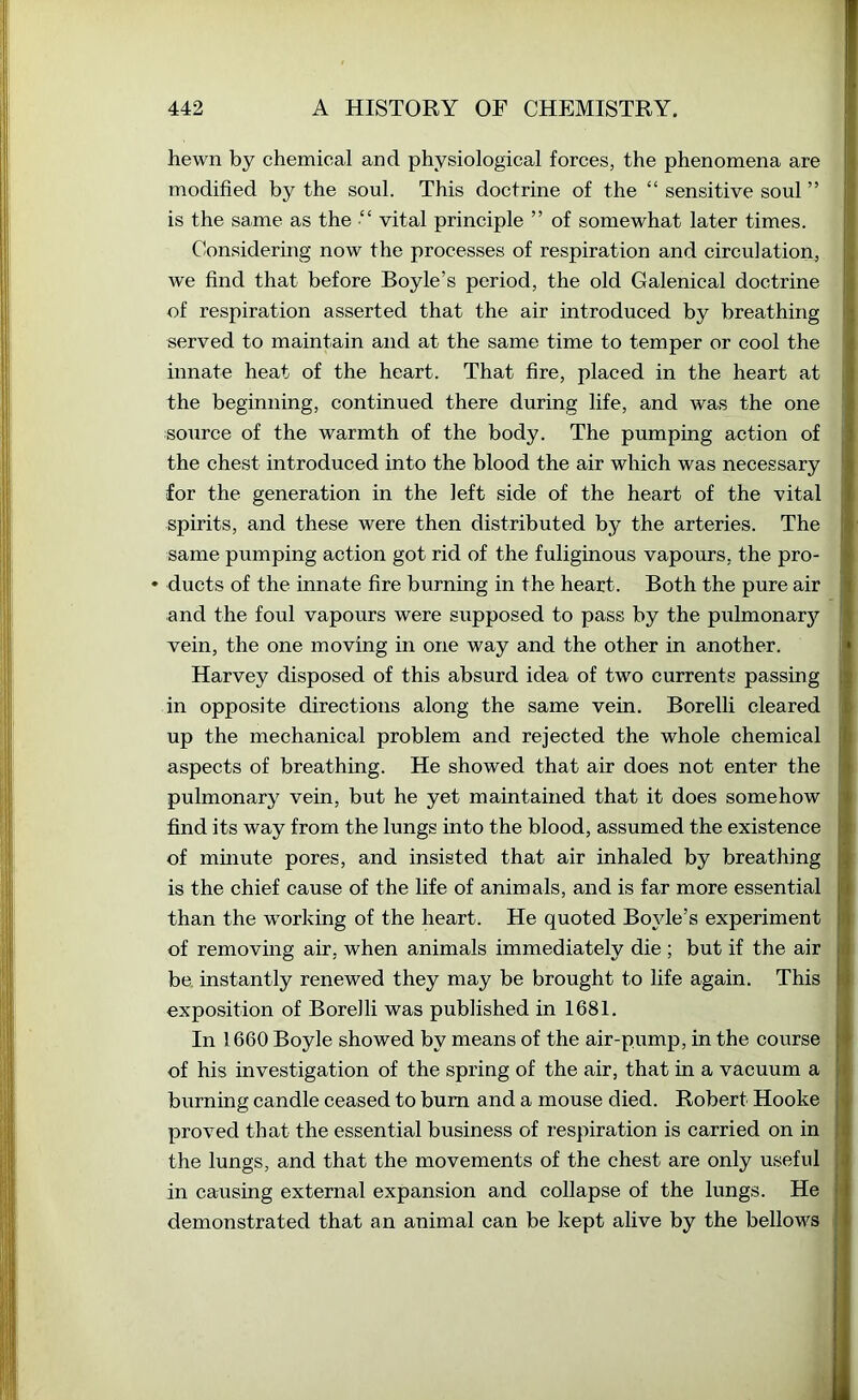 hewn by chemical and physiological forces, the phenomena are modified by the soul. This doctrine of the “ sensitive soul ” is the same as the ■“ vital principle ” of somewhat later times. Considering now the processes of respiration and circulation, we find that before Boyle’s period, the old Galenical doctrine of respiration asserted that the air introduced by breathing served to maintain and at the same time to temper or cool the innate heat of the heart. That fire, placed in the heart at the beginning, continued there during life, and was the one source of the warmth of the body. The pumping action of the chest introduced into the blood the air which was necessary for the generation in the left side of the heart of the vital spirits, and these were then distributed by the arteries. The same pumping action got rid of the fuliginous vapours, the pro- ♦ ducts of the innate fire burning in the heart. Both the pure air and the foul vapours were supposed to pass by the pulmonary vein, the one moving in one way and the other in another. Harvey disposed of this absurd idea of two currents passing in opposite directions along the same vein. Borelli cleared up the mechanical problem and rejected the whole chemical aspects of breathing. He showed that air does not enter the pulmonary vein, but he yet maintained that it does somehow find its way from the lungs into the blood, assumed the existence of mmute pores, and insisted that air inhaled by breathing is the chief cause of the life of animals, and is far more essential than the working of the heart. He quoted Boyle’s experiment of removing air, when animals immediately die ; but if the air be. instantly renewed they may be brought to life again. This exposition of Borelli was published in 1681. In 1660 Boyle showed by means of the air-pump, in the course of his investigation of the spring of the air, that in a vacuum a burning candle ceased to bum and a mouse died. Robert Hooke proved that the essential business of respiration is carried on in the lungs, and that the movements of the chest are only useful in causing external expansion and collapse of the lungs. He demonstrated that an animal can be kept alive by the bellows