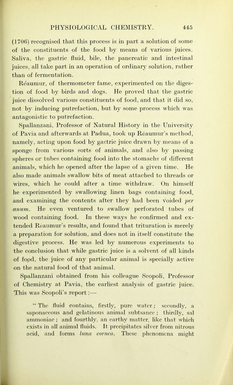 (1700) recognised that this process is hi part a solution of some of the constituents of the food by means of various juices. Saliva, the gastric fluid, bile, the pancreatic and intestinal juices, all take part in an operation of ordinary' solution, rather than of fermentation. Reaumur, of thermometer fame, experimented on the diges- tion of food by birds and dogs. He proved that the gastric juice dissolved various constituents of food, and that it did so, not by inducing putrefaction, but by some process which was antagonistic to putrefaction. Spallanzani, Professor of Natural History in the University of Pavia and afterwards at Padua, took up Reaumur’s method, namely, acting upon food by gastric juice drawn by means of a sponge from various sorts of animals, and also by passing spheres or tubes containing food into the stomachs of different animals, which he opened after the lapse of a given time. He also made animals swallow bits of meat attached to threads or wires, which he could after a time withdraw. On himself he experimented by swallowing linen bags containing food, and examining the contents after they had been voided per anum. He even ventured to swallow perforated tubes of wood containing food. In these ways he confirmed and ex- tended Reaumur’s results, and found that trituration is merely a preparation for solution, and does not in itself constitute the digestive process. He was led by numerous experiments to the conclusion that while gastric juice is a solvent of all kinds of fopd, the juice of any particular animal is specially active on the natural food of that animal. Spallanzani obtained from his colleague Scopoli, Professor of Chemistry at Pavia, the earliest analysis of gastric juice. This was Scopoli’s report:— “ The fluid contains, firstly, pure water; seeondly, a saponaeeous and gelatinous animal subtsance ; thirdly, sal ammoniae ; and fourthly, an earthy matter, like that whieh exists in all animal fluids. It precipitates silver from nitrous acid, and forms luna cornea. These phenomena might
