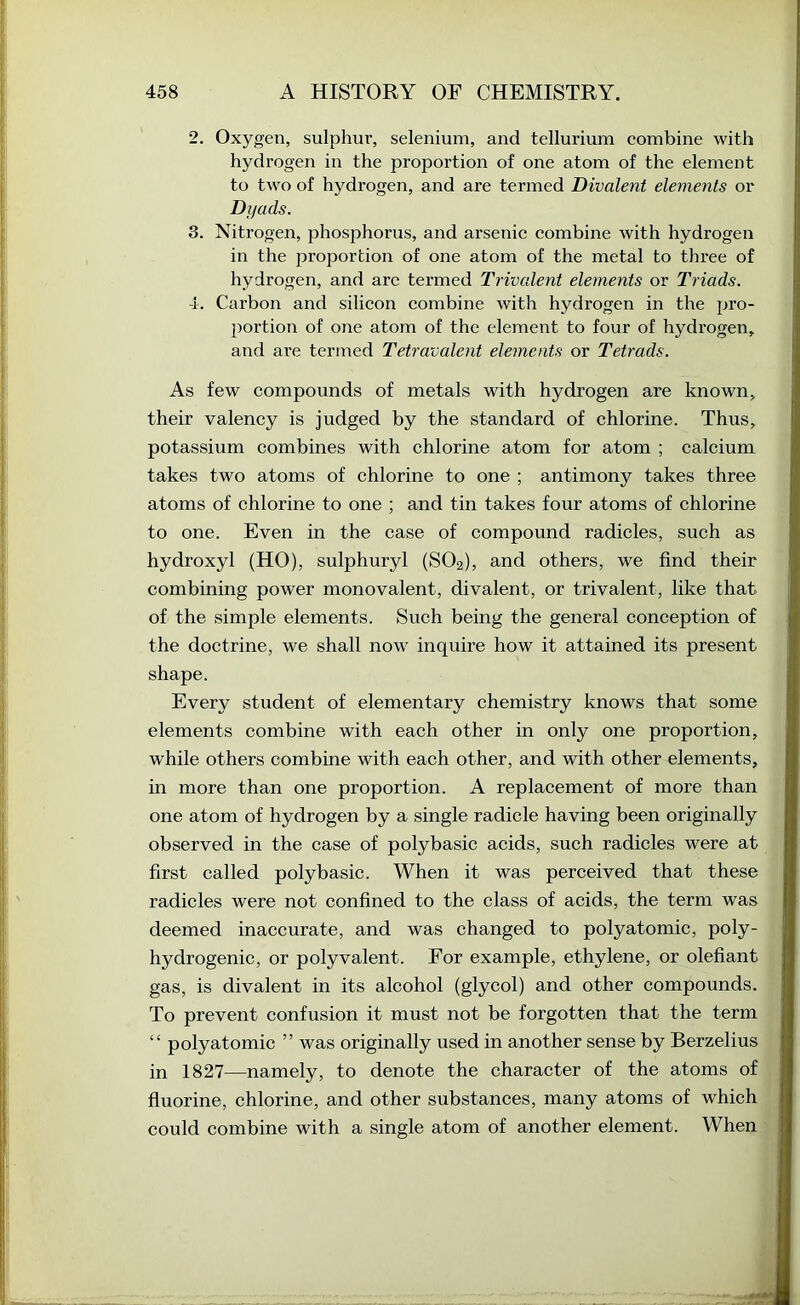 2. Oxygen, sulphur, selenium, and tellurium eombine with hydrogen in the proportion of one atom of the element to two of hydrogen, and are termed Divalent elements or Difads. 3. Nitrogen, phosphorus, and arsenic combine with hydrogen in the proportion of one atom of the metal to three of hydrogen, and arc termed Trivalent elements or Triads. -i. Carbon and silicon combine with hydrogen in the pro- portion of one atom of the element to four of hydrogen, ! and are termed Tetravalent elements or Tetrads. : As few compounds of metals with hydrogen are known, their valency is judged by the standard of chlorine. Thus, potassium combines with chlorine atom for atom ; calcium , takes two atoms of chlorine to one ; antimony takes three atoms of chlorine to one ; and tin takes four atoms of chlorine ^ to one. Even in the case of compound radicles, such as hydroxyl (HO), sulphuryl (SO2), and others, we find their combining power monovalent, divalent, or trivalent, like that of the simple elements. Such being the general conception of the doctrine, we shall now inquire how it attained its present ; shape. p; Every student of elementary chemistry knows that some elements combine with each other in only one proportion, while others combine with each other, and with other elements, ® in more than one proportion. A replacement of more than one atom of hydrogen by a single radicle having been originally observed in the case of polybasic acids, such radicles were at first called polybasic. When it was perceived that these radicles were not confined to the class of acids, the term was deemed inaccurate, and was changed to polyatomic, poly- hydrogenic, or polyvalent. For example, ethylene, or olefiant gas, is divalent in its alcohol (glycol) and other compounds. To prevent confusion it must not be forgotten that the term “ polyatomic ” was originally used in another sense by Berzelius in 1827—namely, to denote the character of the atoms of fluorine, chlorine, and other substances, many atoms of which could combine with a single atom of another element. When