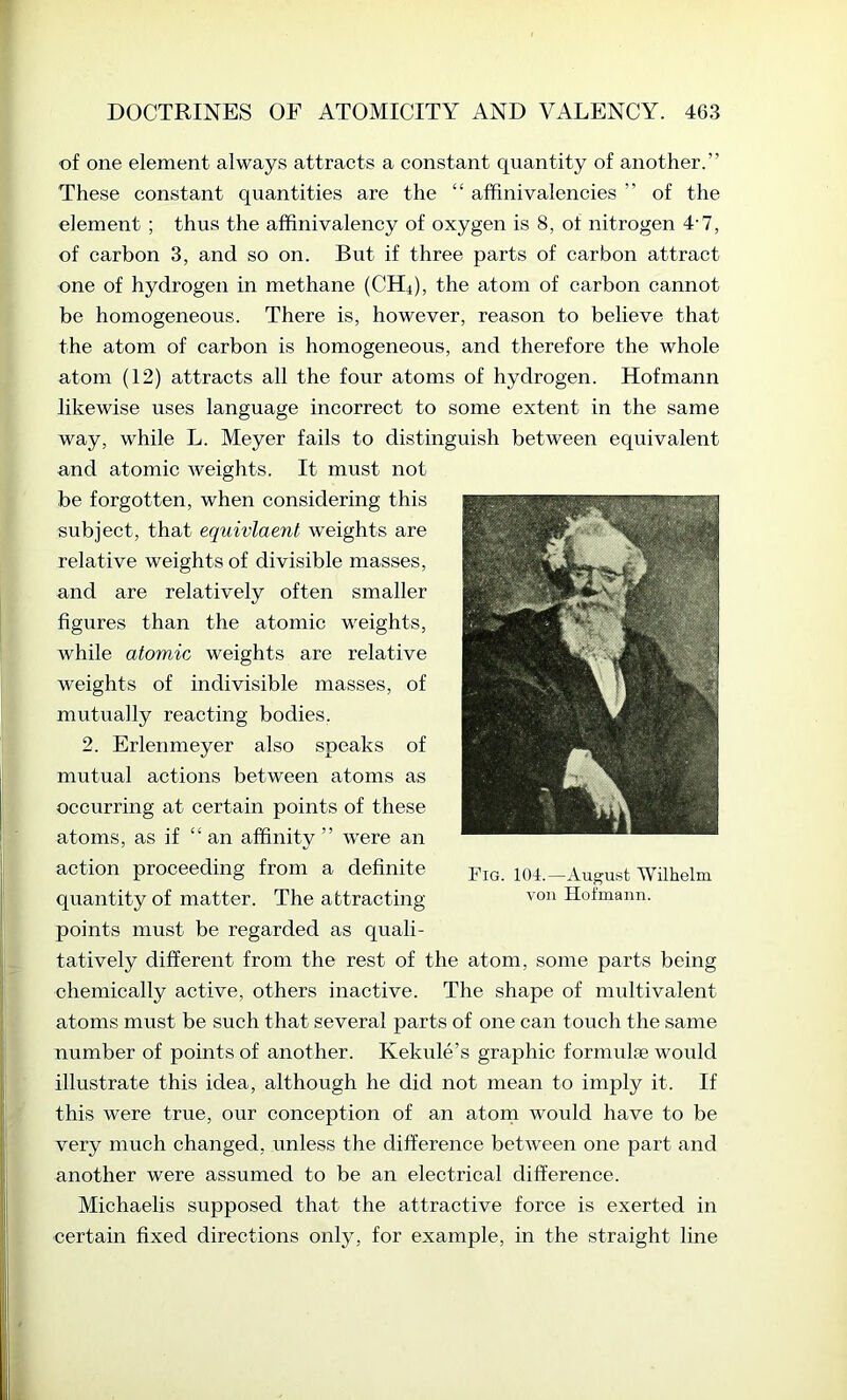 of one element always attracts a constant quantity of another.” These constant quantities are the “ affinivalencies ” of the element ; thus the affinivalency of oxygen is 8, of nitrogen 4‘7, of carbon 3, and so on. But if three parts of carbon attract one of hydrogen in methane (CH4), the atom of carbon cannot be homogeneous. There is, however, reason to believe that the atom of carbon is homogeneous, and therefore the whole atom (12) attracts all the four atoms of hydrogen. Hofmann likewise uses language incorrect to some extent in the same way, while L. Meyer fails to distinguish between equivalent and atomic weights. It must not be forgotten, when considering this subject, that equivlaent weights are relative weights of divisible masses, and are relatively often smaller figures than the atomic weights, while atomic weights are relative weights of indivisible masses, of mutually reacting bodies. 2. Erlenmeyer also speaks of mutual actions between atoms as occurring at certain points of these atoms, as if “ an affinity ” were an action proceeding from a definite quantity of matter. The attracting points must be regarded as quali- tatively different from the rest of the atom, some parts being chemically active, others inactive. The shape of multivalent atoms must be such that several parts of one can touch the same number of points of another. Kekule’s graphic formulae would illustrate this idea, although he did not mean to imply it. If this were true, our conception of an atorn would have to be very much changed, unless the difference between one part and another were assumed to be an electrical difference. Michaelis supposed that the attractive force is exerted in certain fixed directions only, for example, in the straight line Fig. 104.—Auj^ust Wilhelm von Hofmann.