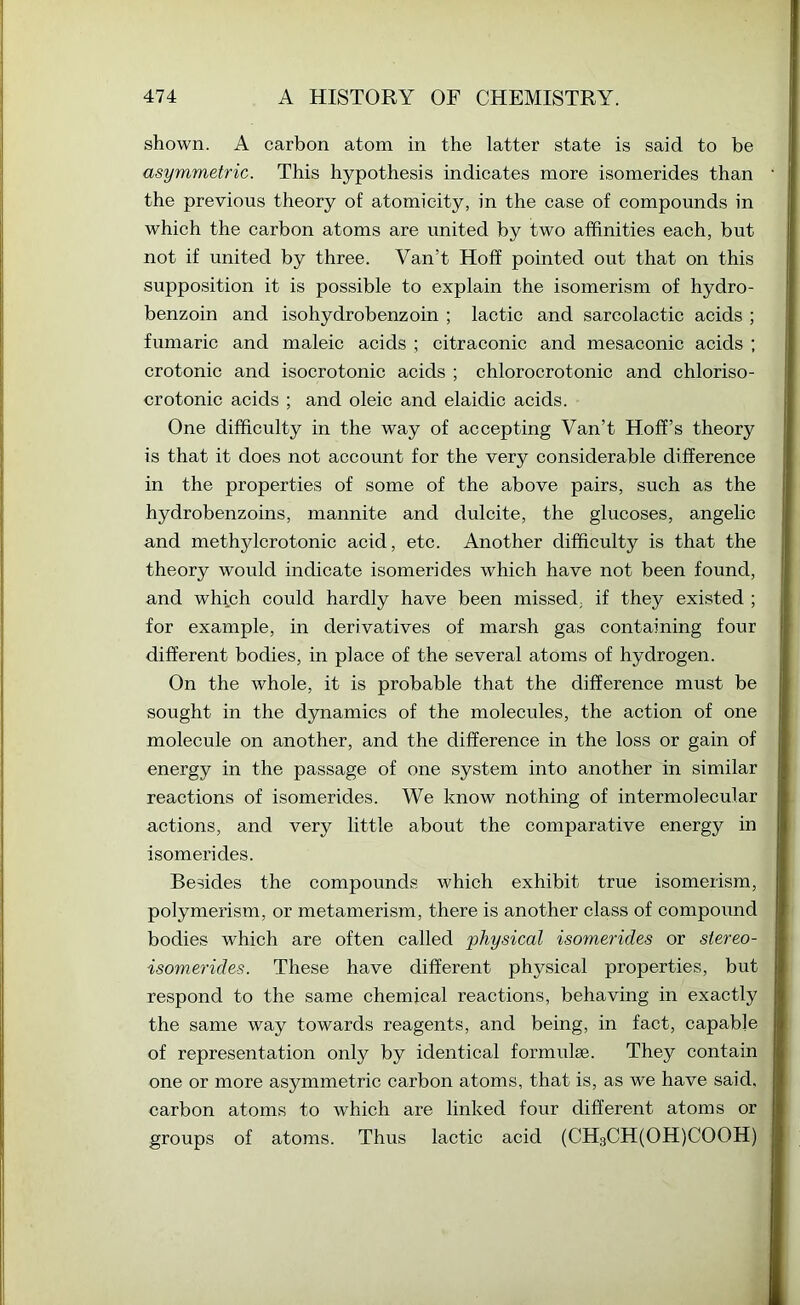shown. A carbon atom in the latter state is said to be asymmetric. This hypothesis indicates more isomerides than the previous theory of atomicity, in the case of compounds in which the carbon atoms are united by two affinities each, but not if united by three. Van’t Hoff pointed out that on this supposition it is possible to explain the isomerism of hydro- benzoin and isohydrobenzoin ; lactic and sarcolactic acids ; fumaric and maleic acids ; citraconic and mesaconic acids ; crotonic and isocrotonic acids ; chlorocrotonic and chloriso- crotonic acids ; and oleic and elaidic acids. One difficulty in the way of accepting Van’t Hoff’s theory is that it does not account for the very considerable difference in the properties of some of the above pairs, such as the hydrobenzoins, mannite and dulcite, the glucoses, angelic and methylcrotonic acid, etc. Another difficulty is that the theory would indicate isomerides which have not been found, and which could hardly have been missed, if they existed ; for example, in derivatives of marsh gas containing four different bodies, in place of the several atoms of hydrogen. On the whole, it is probable that the difference must be sought in the dynamics of the molecules, the action of one molecule on another, and the difference in the loss or gain of energy in the passage of one system into another in similar reactions of isomerides. We know nothing of intermolecular actions, and very little about the comparative energy in isomerides. Besides the compounds which exhibit true isomerism, polymerism, or metamerism, there is another class of compound bodies which are often called physical isomerides or stereo- isomerides. These have different physical properties, but respond to the same chemical reactions, behaving in exactly the same way towards reagents, and being, in fact, capable of representation only by identical formulae. They contain one or more asymmetric carbon atoms, that is, as we have said, carbon atoms to which are linked four different atoms or groups of atoms. Thus lactic acid (CH3CH(OH)COOH)