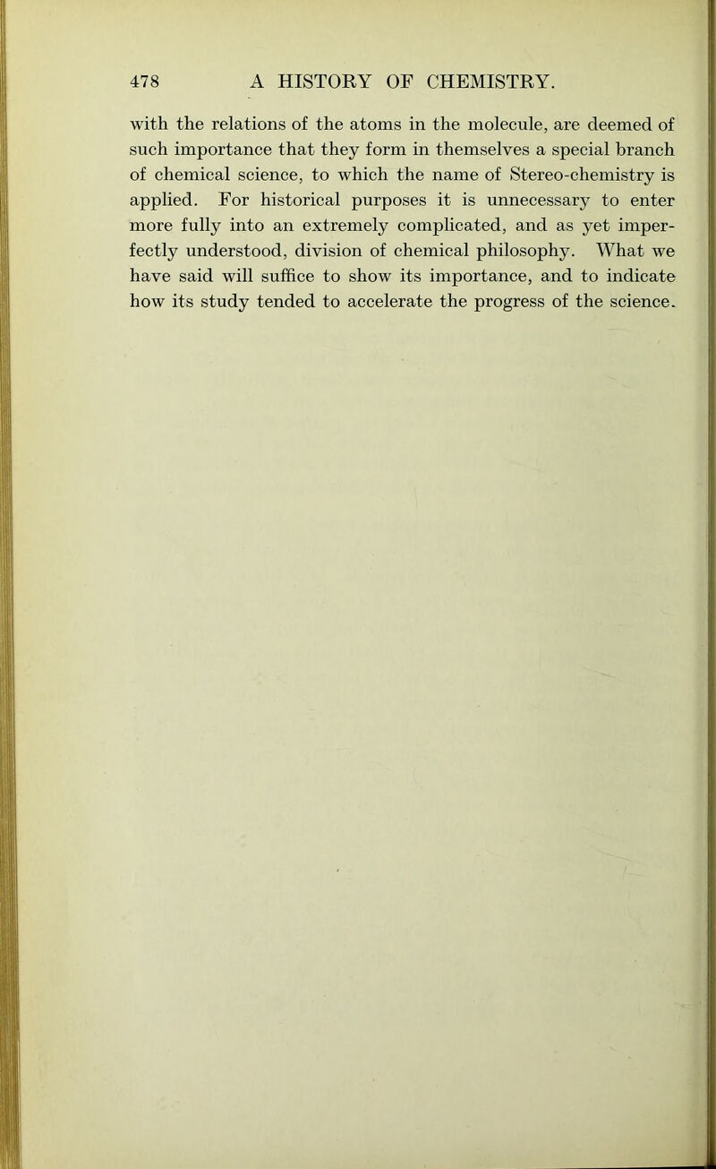 with the relations of the atoms in the molecule, are deemed of such importance that they form in themselves a special branch of chemical science, to which the name of Stereo-chemistry is applied. For historical purposes it is unnecessary to enter more fully into an extremely complicated, and as yet imper- fectly understood, division of chemical philosophy. What we have said will suffice to show its importance, and to indicate how its study tended to accelerate the progress of the science.