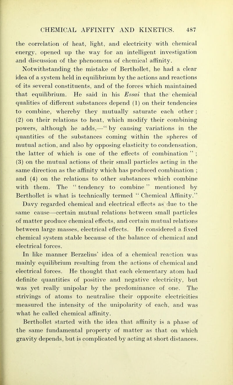 the correlation of heat, light, and electricity with chemical energy, opened up the way for an intelligent investigation and discussion of the phenomena of chemical affinity. Notwithstanding the mistake of Berthollet, he had a clear idea of a system held in equilibrium by the actions and reactions of its several constituents, and of the forces which maintained that equilibrium. He said in his Essai that the chemical qualities of different substances depend (1) on their tendencies to combine, whereby they mutually saturate each other ; (2) on their relations to heat, which modify their combining powers, although he adds,—“ by causing variations in the quantities of the substances coming within the spheres of mutual action, and also by opposing elasticity to condensation, the latter of which is one of the effects of combination ” ; (3) on the mutual actions of their small particles acting in the same direction as the affinity which has produced combination ; and (4) on the relations to other substances Avhich combine with them. The “ tendency to combine ” mentioned by Berthollet is what is technically termed “ Chemical Affinity.” Davy regarded chemical and electrical effects as due to the same cause—certain mutual relations between small particles of matter produce chemical effects, and certain mutual relations between large masses, electrical effects. He considered a. fixed chemical system stable because of the balance of chemical and electrical forces. In like manner Berzelius’ idea of a chemical reaction was mainly equilibrium resulting from the actions of chemical and electrical forces. He thought that each elementary atom had definite quantities of positive and negative electricity, but was yet really unipolar by the predominance of one. The strivings of atoms to neutralise their opposite electricities measured the intensity of the unipolarity of each, and was what he called chemical affinity. Berthollet started with the idea that affinity is a phase of the same fundamental property of matter as that on which gravity depends, but is complicated by acting at short distances.
