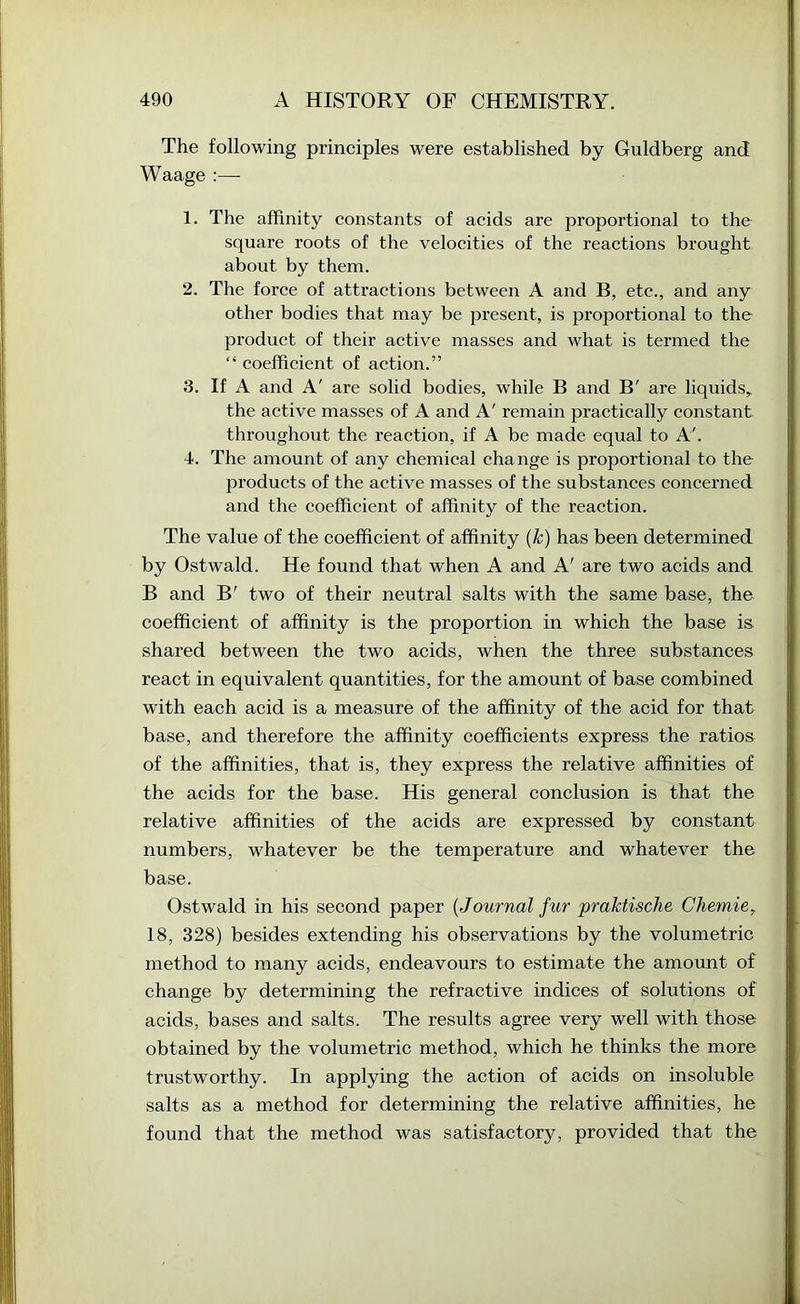 The following principles were established by Guldberg and Waage :— 1. The affinity constants of acids are proportional to the square roots of the velocities of the reactions brought about by them. 2. The force of attractions between A and B, etc., and any other bodies that may be present, is proportional to the l^roduct of their active masses and what is termed the “ coefficient of action.” 3. If A and A' are solid bodies, while B and B' are liquids,, the active masses of A and A' remain practically constant throughout the reaction, if A be made equal to A'. 4. The amount of any chemical change is proportional to the products of the active masses of the substances concerned and the coefficient of affinity of the reaction. The value of the coefficient of affinity {k) has been determined by Ostwald. He found that when A and A' are two acids and B and B' two of their neutral salts with the same base, the coefficient of affinity is the proportion in which the base is. shared between the two acids, when the three substances react in equivalent quantities, for the amount of base combined with each acid is a measure of the affinity of the acid for that base, and therefore the affinity coefficients express the ratios of the affinities, that is, they express the relative affinities of the acids for the base. His general conclusion is that the relative affinities of the acids are expressed by constant numbers, whatever be the temperature and whatever the base. Ostwald in his second paper {Journal fur praktische Chemie^ 18, 328) besides extending his observations by the volumetric method to many acids, endeavours to estimate the amount of change by determining the refractive indices of solutions of acids, bases and salts. The results agree very well with those obtained by the volumetrie method, which he thinks the more trustworthy. In applying the action of acids on insoluble salts as a method for determining the relative affinities, he found that the method was satisfactory, provided that the