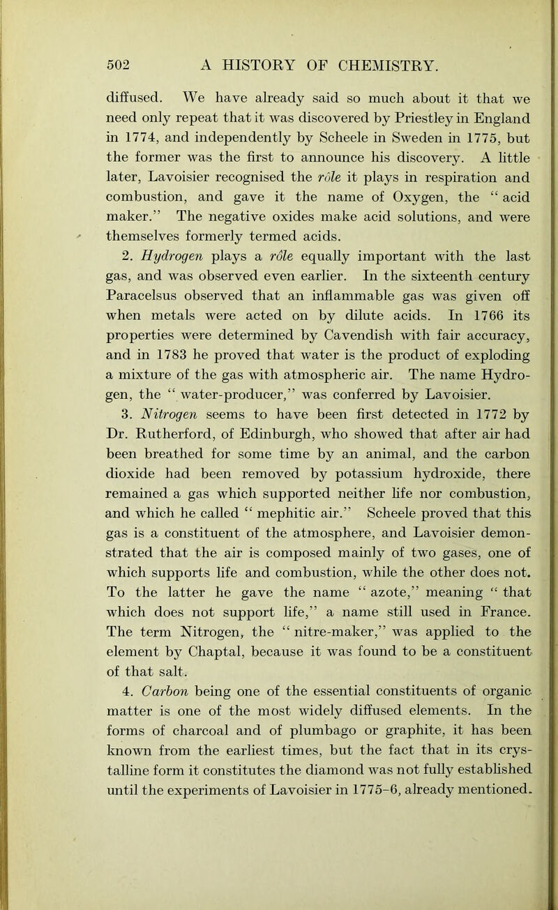 diffused. We have already said so much about it that we need only repeat that it was discovered by Priestley in England in 1774, and independently by Scheele in Sweden in 1775, but the former was the first to announce his discovery. A little later, Lavoisier recognised the role it plays in respiration and combustion, and gave it the name of Oxygen, the “ acid maker.” The negative oxides make acid solutions, and were themselves formerly termed acids. 2. Hydrogen plays a role equally important with the last gas, and was observed even earlier. In the sixteenth century Paracelsus observed that an inflammable gas was given off when metals were acted on by dilute acids. In 1766 its properties were determined by Cavendish with fair accuracy, and in 1783 he proved that water is the product of exploding a mixture of the gas with atmospheric air. The name Hydro- gen, the “ water-producer,” was conferred by Lavoisier. 3. Nitrogen seems to have been first detected in 1772 by Dr. Rutherford, of Edinburgh, who showed that after air had been breathed for some time by an animal, and the carbon dioxide had been removed by potassium hydroxide, there remained a gas which supported neither life nor combustion, and which he called “ mephitic air.” Scheele proved that this gas is a constituent of the atmosphere, and Lavoisier demon- strated that the air is composed mainly of two gases, one of which supports life and combustion, while the other does not. To the latter he gave the name “ azote,” meaning “ that which does not support life,” a name still used in France. The term Nitrogen, the “ nitre-maker,” was applied to the element by Chaptal, because it was found to be a constituent of that salt. 4. Carbon being one of the essential constituents of organic matter is one of the most widely diffused elements. In the forms of charcoal and of plumbago or graphite, it has been known from the earliest times, but the fact that in its crys- talline form it constitutes the diamond was not fully established until the experiments of Lavoisier in 1775-6, already mentioned.