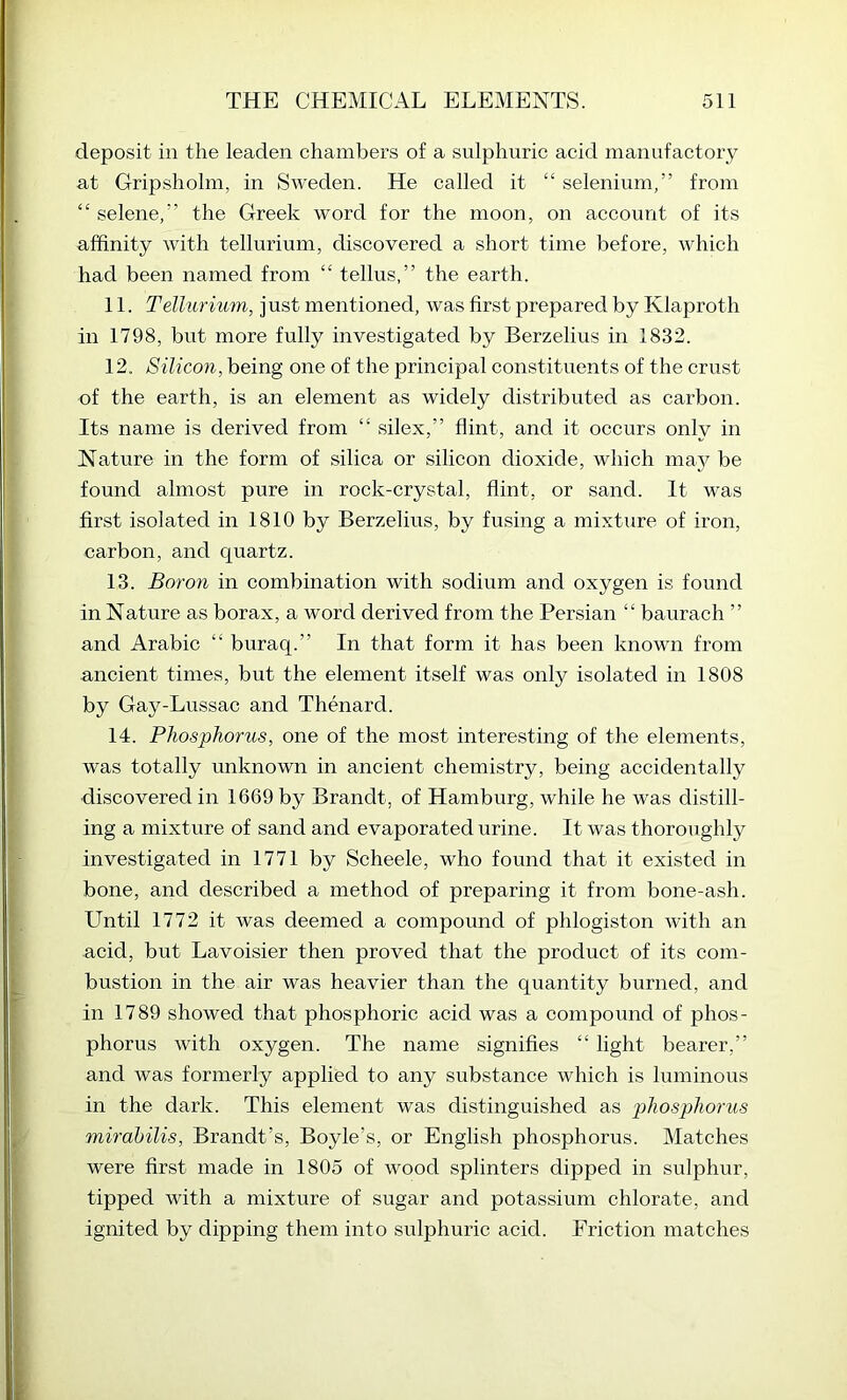 deposit in the leaden chambers of a sulphuric acid manufactory at Gripshohn, in Sweden. He called it “ selenium,” from “ selene,” the Greek word for the moon, on account of its affinity with tellurium, discovered a short time before, which had been named from “ tellus,” the earth. 11. Tellicrimn, just mentioned, was first prepared by Klaproth in 1798, but more fully investigated by Berzelius in 1832. 12. Silicon, being one of the principal constituents of the crust of the earth, is an element as widely distributed as carbon. Its name is derived from “ silex,” flint, and it occurs only in Nature in the form of silica or silicon dioxide, which may be found almost pure in rock-crystal, flint, or sand. It was first isolated in 1810 by Berzelius, by fusing a mixture of iron, carbon, and quartz. 13. Boron in combination with sodium and oxygen is found in Nature as borax, a word derived from the Persian “ baurach ” and Arabic “ buraq.” In that form it has been known from ancient times, but the element itself was only isolated in 1808 by Gay-Lussac and Thenard. 14. Phosphorus, one of the most interesting of the elements, was totally unknown in ancient chemistry, being accidentally discovered in 1669 by Brandt, of Hamburg, while he was distill- ing a mixture of sand and evaporated urine. It was thoroughly investigated in 1771 by Scheele, who found that it existed in bone, and described a method of preparing it from bone-ash. Until 1772 it was deemed a compound of phlogiston with an acid, but Lavoisier then proved that the product of its com- bustion in the air was heavier than the quantity burned, and in 1789 showed that phosphoric acid was a compound of phos- phorus with oxygen. The name signifies “ light bearer,” and was formerly applied to any substance which is luminous in the dark. This element was distinguished as phosphorus mirahilis, Brandt’s, Boyle’s, or English phosphorus. Matches were first made in 1805 of wood splinters dipped in sulphur, tipped with a mixture of sugar and potassium chlorate, and ignited by dipping them into sulphuric acid. Friction matches