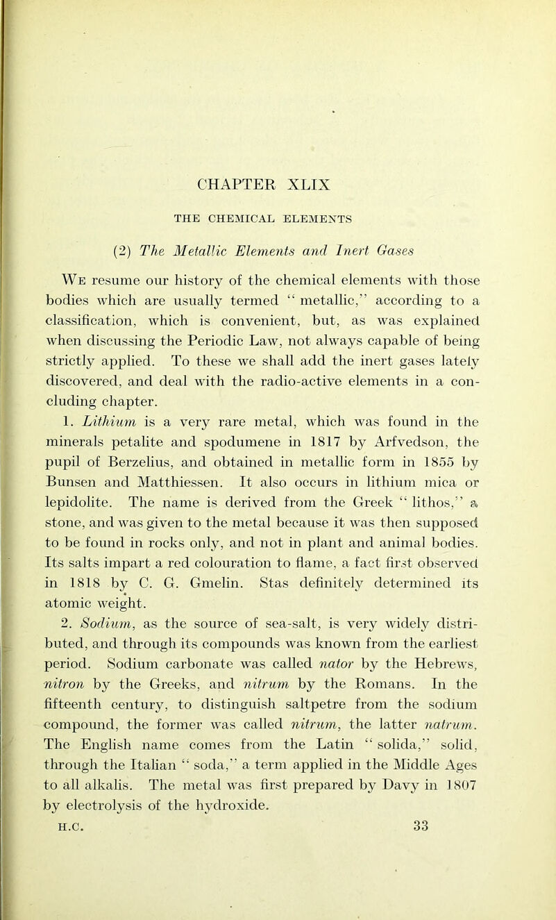CHAPTER XLIX THE CHEMICAL ELEMENTS (2) The Metallic Elements and Inert Gases We resume our history of the chemical elements with those bodies which are usually termed “ metallic,” according to a classification, which is convenient, but, as was explained when discussing the Periodic Law, not always capable of being strictly applied. To these we shall add the inert gases lately discovered, and deal ivith the radio-active elements in a con- cluding chapter. 1. Lithium is a very rare metal, which was found in the minerals petalite and spodumene in 1817 by Arfvedson, the pupil of Berzelius, and obtained in metallic form in 1855 by Bunsen and Matthiessen. It also occurs in lithium mica or lepidolite. The name is derived from the Greek “ lithos,” a stone, and was given to the metal because it was then supposed to be found in rocks only, and not in plant and animal bodies. Its salts impart a red colouration to flame, a fact first observed in 1818 by C. G. Gmelin. Stas definitely determined its atomic weight. 2. Sodium, as the source of sea-salt, is very widely distri- buted, and through its compounds was known from the earliest period. Sodium carbonate was called nator by the Hebrews, nitron by the Greeks, and nitrum by the Romans. In the fifteenth century, to distinguish saltpetre from the sodium compound, the former was called nitriim, the latter natrum. The English name comes from the Latin “ solida,” solid, through the Italian “ soda,” a term applied in the Middle Ages to all alkalis. The metal was first prepared by Davy in 1807 by electrolysis of the hydroxide. H.C. 33