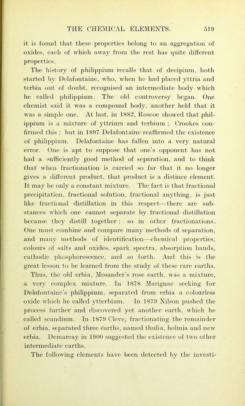 it is found that these properties belong to an aggregation of oxides, each of which away from the rest has quite different properties. The history of philippium recalls that of decipium, both started by Delafontaine, who, when he had placed yttria and terbia out of doubt, recognised an intermediate body which he called philippium. The old controversy began. One chemist said it was a compound body, another held that it was a simple one. At last, in 1882, Roscoe showed that phil- ippium is a mixture of yttrium and terbium ; Crookes con- firmed this ; but in 1897 Delafontaine reaffirmed the existence of philippium. Delafontaine has fallen into a very natural error. One is apt to suppose that one’s opponent has not had a sufficiently good method of separation, and to think that when fractionation is carried so far that it no longer gives a different product, that product is a distince element. It may be only a constant mixture. The fact is that fractional precipitation, fractional solution, fractional anything, is just like fractional distillation in this respect—there are sub- stances which one cannot separate by fractional distillation because they distill together ; so in other fractionations. One must combine and compare many methods of separation, and many methods of identification—chemical properties, colours of salts and oxides, spark spectra, absorption bands, cathodic phosphorescence, and so forth. And this is the great lesson to be learned from the study of these rare earths. Thus, the old erbia, Mosander’s rose earth, was a mixture, a very complex mixture. In 1878 Marignac seeking for Delafontaine’s philippium, separated from erbia a colourless oxide which he called ytterbium. In 1879 Nilson pushed the process further and discovered yet another earth, which he called scandium. In 1879 Cleve, fractionating the remainder of erbia, separated three barths, named thulia, holmia and new erbia. Demarcay in 1900 suggested the existence of two other intermediate earths. The following elements have been detected by the invest!-